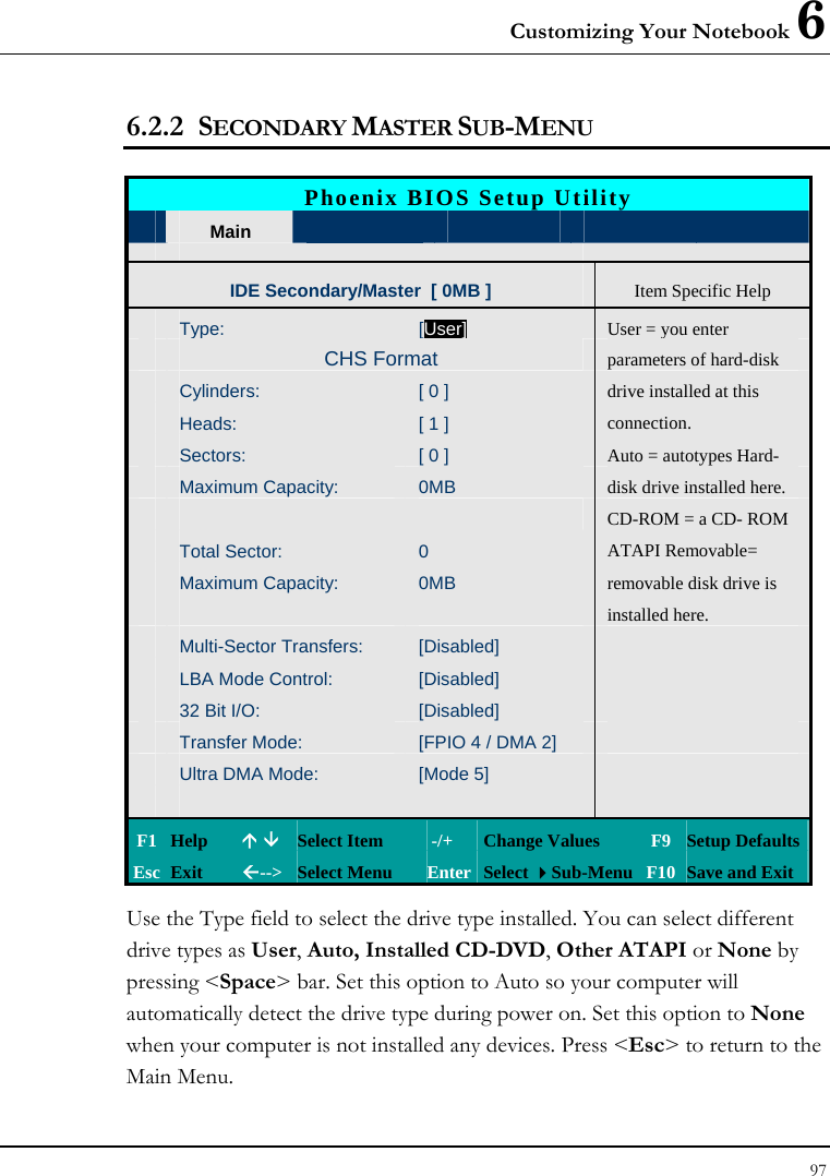 Customizing Your Notebook 6 97  6.2.2 SECONDARY MASTER SUB-MENU  Phoenix BIOS Setup Utility  Main  Advanced   Boot  Exit IDE Secondary/Master  [ 0MB ] Item Specific Help Type: [User]User = you enter   CHS Format  parameters of hard-disk  Cylinders:  [ 0 ]  drive installed at this  Heads:  [ 1 ]  connection.  Sectors:  [ 0 ]  Auto = autotypes Hard-  Maximum Capacity:  0MB  disk drive installed here.   CD-ROM = a CD- ROM  Total Sector:  0  ATAPI Removable=  Maximum Capacity:  0MB  removable disk drive is       installed here.  Multi-Sector Transfers:  [Disabled]    LBA Mode Control:  [Disabled]    32 Bit I/O:  [Disabled]    Transfer Mode:  [FPIO 4 / DMA 2]    Ultra DMA Mode:  [Mode 5]            F1  Help  Ç È Select Item   -/+  Change Values  F9 Setup Defaults Esc  Exit  Å--&gt; Select Menu  Enter Select Sub-Menu F10 Save and Exit Use the Type field to select the drive type installed. You can select different drive types as User, Auto, Installed CD-DVD, Other ATAPI or None by pressing &lt;Space&gt; bar. Set this option to Auto so your computer will automatically detect the drive type during power on. Set this option to None when your computer is not installed any devices. Press &lt;Esc&gt; to return to the Main Menu.  