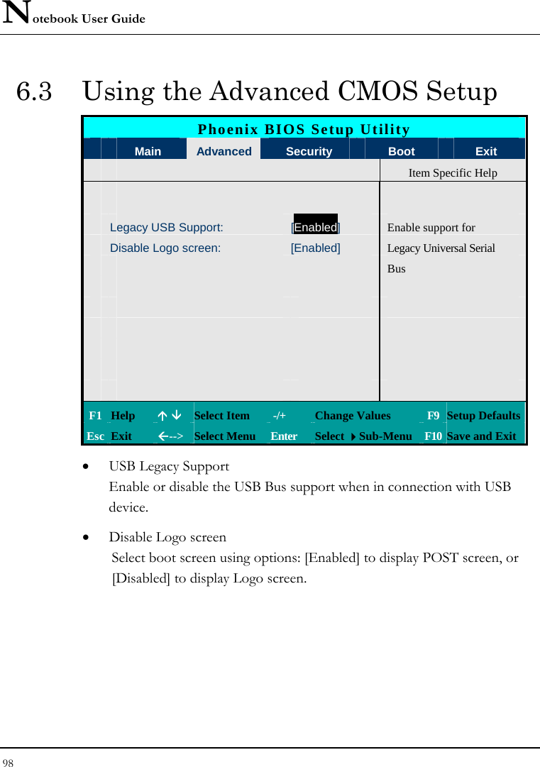Notebook User Guide 98  6.3  Using the Advanced CMOS Setup Phoenix BIOS Setup Utility  Main  Advanced Security   Boot  Exit   Item Specific Help        Legacy USB Support:  [Enabled] Enable support for  Disable Logo screen:  [Enabled]  Legacy Universal Serial       Bus                                     F1 Help  Ç È Select Item   -/+  Change Values  F9 Setup Defaults Esc Exit  Å--&gt;  Select Menu  Enter  Select Sub-Menu F10 Save and Exit • USB Legacy Support Enable or disable the USB Bus support when in connection with USB device. • Disable Logo screen Select boot screen using options: [Enabled] to display POST screen, or [Disabled] to display Logo screen.      