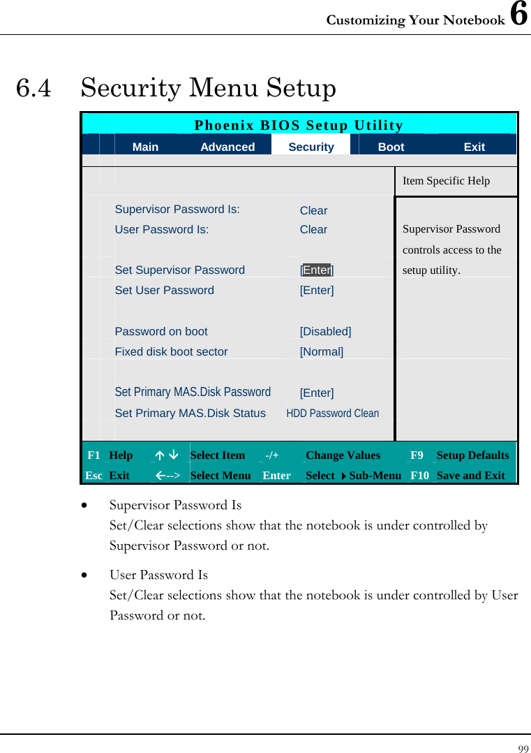 Customizing Your Notebook 6 99  6.4  Security Menu Setup Phoenix BIOS Setup Utility  Main  Advanced  Security  Boot  Exit       Item Specific Help Supervisor Password Is: Clear User Password Is:  Clear  Supervisor Password       controls access to the  Set Supervisor Password  [Enter]  setup utility.  Set User Password  [Enter]           Password on boot  [Disabled]    Fixed disk boot sector  [Normal]           Set Primary MAS.Disk Password  [Enter]    Set Primary MAS.Disk Status HDD Password Clean          F1  Help  Ç È Select Item   -/+  Change Values  F9 Setup Defaults Esc  Exit  Å--&gt; Select Menu Enter  Select Sub-Menu F10 Save and Exit • Supervisor Password Is Set/Clear selections show that the notebook is under controlled by Supervisor Password or not. • User Password Is Set/Clear selections show that the notebook is under controlled by User Password or not. 