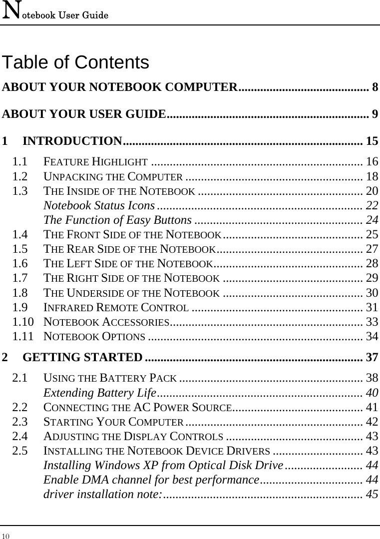 Notebook User Guide 10  Table of Contents ABOUT YOUR NOTEBOOK COMPUTER.......................................... 8 ABOUT YOUR USER GUIDE................................................................. 9 1 INTRODUCTION............................................................................. 15 1.1 FEATURE HIGHLIGHT .................................................................... 16 1.2 UNPACKING THE COMPUTER ......................................................... 18 1.3 THE INSIDE OF THE NOTEBOOK ..................................................... 20 Notebook Status Icons .................................................................. 22 The Function of Easy Buttons ...................................................... 24 1.4 THE FRONT SIDE OF THE NOTEBOOK............................................. 25 1.5 THE REAR SIDE OF THE NOTEBOOK............................................... 27 1.6 THE LEFT SIDE OF THE NOTEBOOK................................................ 28 1.7 THE RIGHT SIDE OF THE NOTEBOOK ............................................. 29 1.8 THE UNDERSIDE OF THE NOTEBOOK ............................................. 30 1.9 INFRARED REMOTE CONTROL ....................................................... 31 1.10 NOTEBOOK ACCESSORIES.............................................................. 33 1.11 NOTEBOOK OPTIONS ..................................................................... 34 2 GETTING STARTED...................................................................... 37 2.1 USING THE BATTERY PACK ........................................................... 38 Extending Battery Life.................................................................. 40 2.2 CONNECTING THE AC POWER SOURCE.......................................... 41 2.3 STARTING YOUR COMPUTER......................................................... 42 2.4 ADJUSTING THE DISPLAY CONTROLS ............................................ 43 2.5 INSTALLING THE NOTEBOOK DEVICE DRIVERS ............................. 43 Installing Windows XP from Optical Disk Drive......................... 44 Enable DMA channel for best performance................................. 44 driver installation note:................................................................ 45 