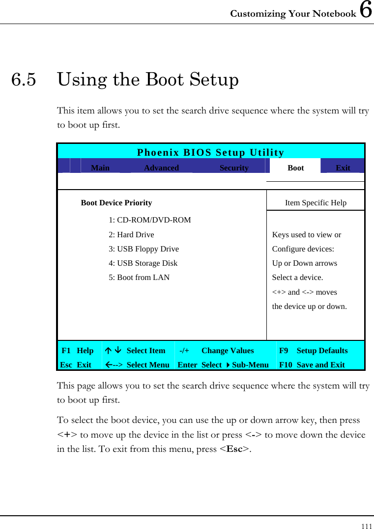 Customizing Your Notebook 6 111  6.5  Using the Boot Setup This item allows you to set the search drive sequence where the system will try to boot up first.   Phoenix BIOS Setup Utility  Main  Advanced  Security  Boot  Exit  Boot Device Priority  Item Specific Help    1: CD-ROM/DVD-ROM       2: Hard Drive  Keys used to view or     3: USB Floppy Drive  Configure devices:     4: USB Storage Disk  Up or Down arrows     5: Boot from LAN  Select a device.          &lt;+&gt; and &lt;-&gt; moves         the device up or down.                  F1  Help  Ç È Select Item   -/+  Change Values  F9 Setup Defaults Esc  Exit  Å--&gt;  Select Menu Enter Select Sub-Menu  F10 Save and Exit This page allows you to set the search drive sequence where the system will try to boot up first.  To select the boot device, you can use the up or down arrow key, then press &lt;+&gt; to move up the device in the list or press &lt;-&gt; to move down the device in the list. To exit from this menu, press &lt;Esc&gt;. 