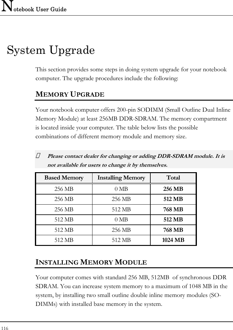 Notebook User Guide 116  System Upgrade This section provides some steps in doing system upgrade for your notebook computer. The upgrade procedures include the following: MEMORY UPGRADE Your notebook computer offers 200-pin SODIMM (Small Outline Dual Inline Memory Module) at least 256MB DDR-SDRAM. The memory compartment is located inside your computer. The table below lists the possible combinations of different memory module and memory size.  Please contact dealer for changing or adding DDR-SDRAM module. It is not available for users to change it by themselves. Based Memory  Installing Memory Total 256 MB  0 MB  256 MB 256 MB  256 MB  512 MB 256 MB  512 MB  768 MB 512 MB  0 MB  512 MB 512 MB  256 MB  768 MB 512 MB  512 MB  1024 MB INSTALLING MEMORY MODULE Your computer comes with standard 256 MB, 512MB  of synchronous DDR SDRAM. You can increase system memory to a maximum of 1048 MB in the system, by installing two small outline double inline memory modules (SO-DIMMs) with installed base memory in the system. 