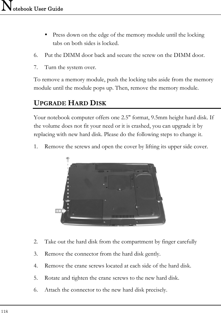 Notebook User Guide 118  y  Press down on the edge of the memory module until the locking    tabs on both sides is locked. 6. Put the DIMM door back and secure the screw on the DIMM door. 7. Turn the system over. To remove a memory module, push the locking tabs aside from the memory module until the module pops up. Then, remove the memory module. UPGRADE HARD DISK Your notebook computer offers one 2.5&quot; format, 9.5mm height hard disk. If the volume does not fit your need or it is crashed, you can upgrade it by replacing with new hard disk. Please do the following steps to change it. 1. Remove the screws and open the cover by lifting its upper side cover.  2. Take out the hard disk from the compartment by finger carefully 3. Remove the connector from the hard disk gently. 4. Remove the crane screws located at each side of the hard disk. 5. Rotate and tighten the crane screws to the new hard disk. 6. Attach the connector to the new hard disk precisely. 