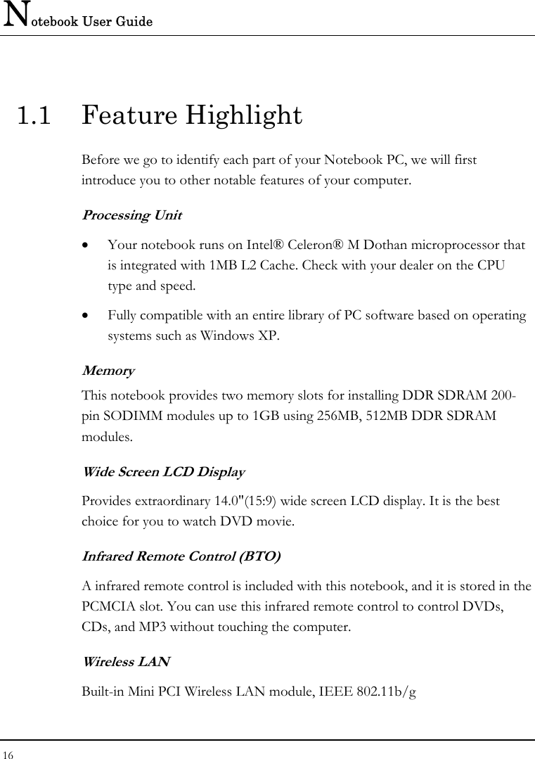 Notebook User Guide 16  1.1 Feature Highlight Before we go to identify each part of your Notebook PC, we will first introduce you to other notable features of your computer. Processing Unit • Your notebook runs on Intel® Celeron® M Dothan microprocessor that is integrated with 1MB L2 Cache. Check with your dealer on the CPU type and speed.  • Fully compatible with an entire library of PC software based on operating systems such as Windows XP. Memory This notebook provides two memory slots for installing DDR SDRAM 200-pin SODIMM modules up to 1GB using 256MB, 512MB DDR SDRAM modules.  Wide Screen LCD Display Provides extraordinary 14.0&quot;(15:9) wide screen LCD display. It is the best choice for you to watch DVD movie. Infrared Remote Control (BTO)  A infrared remote control is included with this notebook, and it is stored in the PCMCIA slot. You can use this infrared remote control to control DVDs, CDs, and MP3 without touching the computer. Wireless LAN Built-in Mini PCI Wireless LAN module, IEEE 802.11b/g 
