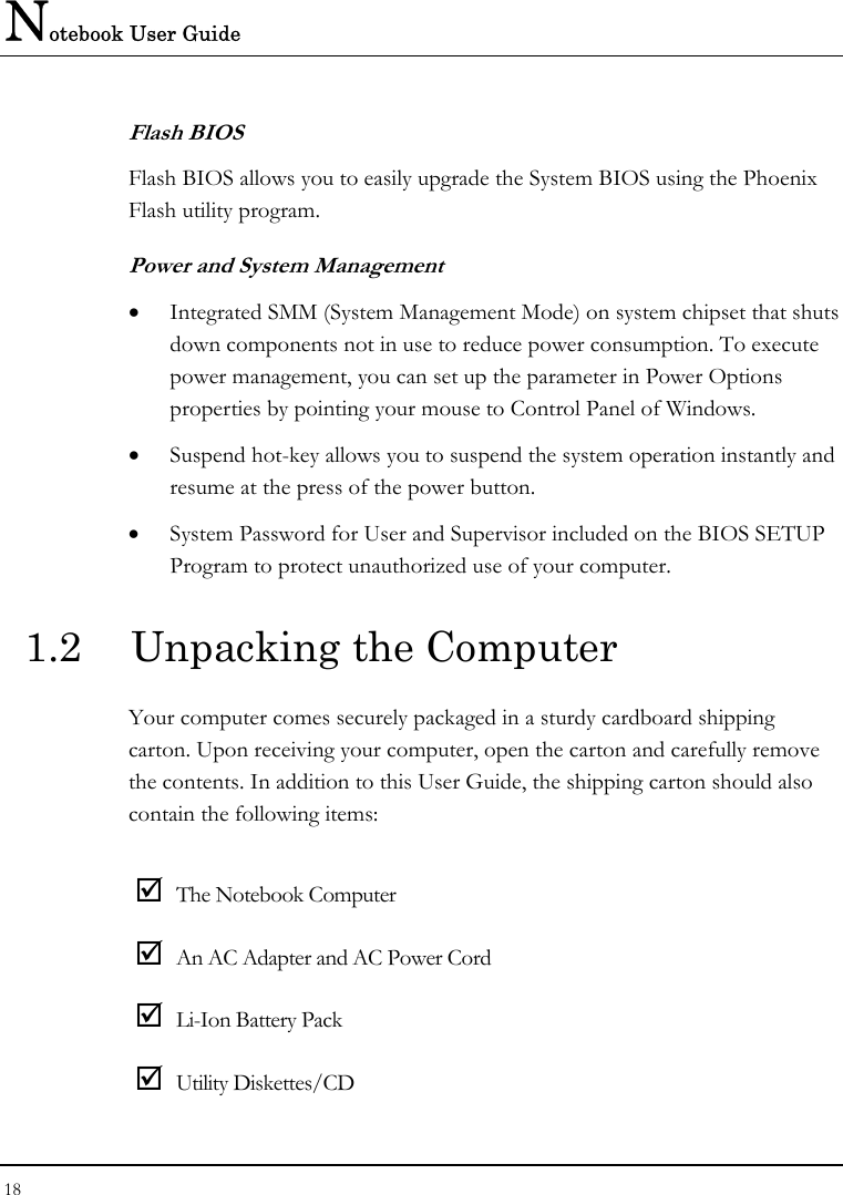 Notebook User Guide 18  Flash BIOS Flash BIOS allows you to easily upgrade the System BIOS using the Phoenix Flash utility program. Power and System Management • Integrated SMM (System Management Mode) on system chipset that shuts down components not in use to reduce power consumption. To execute power management, you can set up the parameter in Power Options properties by pointing your mouse to Control Panel of Windows. • Suspend hot-key allows you to suspend the system operation instantly and resume at the press of the power button. • System Password for User and Supervisor included on the BIOS SETUP Program to protect unauthorized use of your computer. 1.2  Unpacking the Computer Your computer comes securely packaged in a sturdy cardboard shipping carton. Upon receiving your computer, open the carton and carefully remove the contents. In addition to this User Guide, the shipping carton should also contain the following items:  ; The Notebook Computer ; An AC Adapter and AC Power Cord ; Li-Ion Battery Pack ; Utility Diskettes/CD  