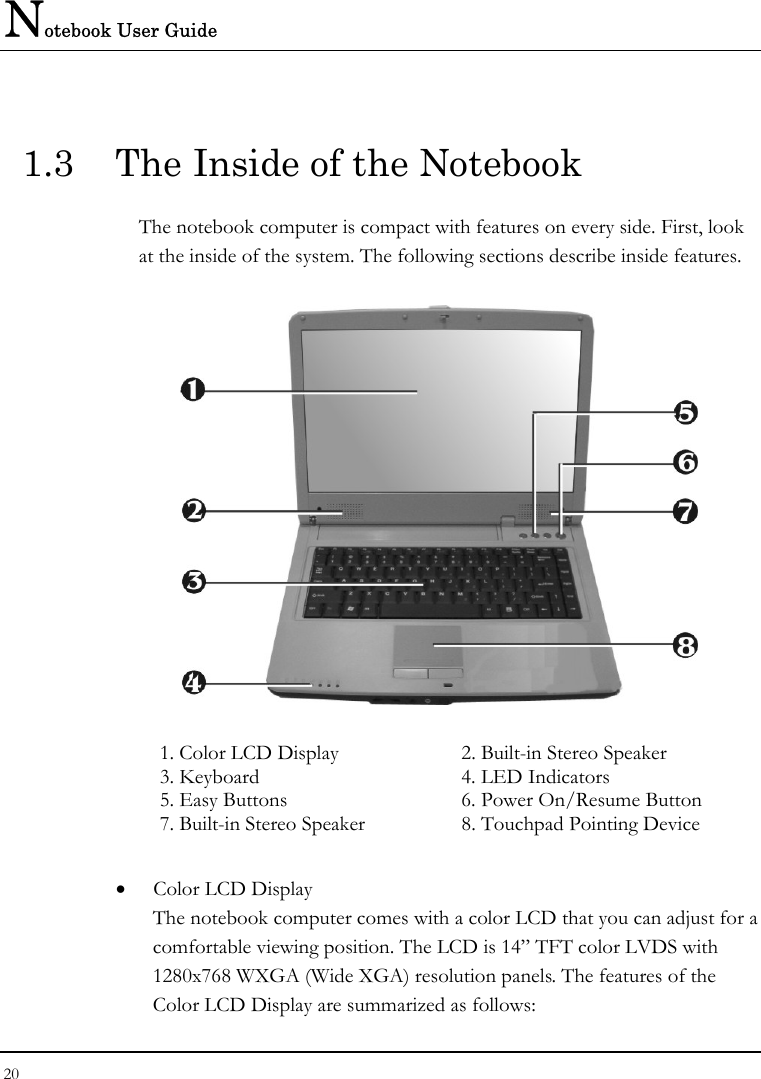 Notebook User Guide 20  1.3  The Inside of the Notebook The notebook computer is compact with features on every side. First, look at the inside of the system. The following sections describe inside features.  1. Color LCD Display   2. Built-in Stereo Speaker   3. Keyboard  4. LED Indicators   5. Easy Buttons  6. Power On/Resume Button  7. Built-in Stereo Speaker  8. Touchpad Pointing Device  • Color LCD Display The notebook computer comes with a color LCD that you can adjust for a comfortable viewing position. The LCD is 14” TFT color LVDS with 1280x768 WXGA (Wide XGA) resolution panels. The features of the Color LCD Display are summarized as follows: 