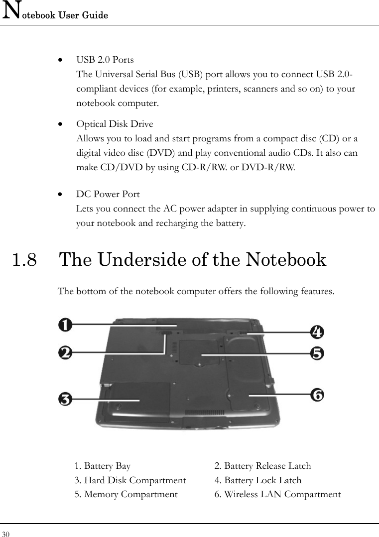 Notebook User Guide 30  • USB 2.0 Ports The Universal Serial Bus (USB) port allows you to connect USB 2.0-compliant devices (for example, printers, scanners and so on) to your notebook computer. • Optical Disk Drive Allows you to load and start programs from a compact disc (CD) or a digital video disc (DVD) and play conventional audio CDs. It also can make CD/DVD by using CD-R/RW. or DVD-R/RW. • DC Power Port Lets you connect the AC power adapter in supplying continuous power to your notebook and recharging the battery. 1.8  The Underside of the Notebook The bottom of the notebook computer offers the following features.  1. Battery Bay  2. Battery Release Latch 3. Hard Disk Compartment  4. Battery Lock Latch 5. Memory Compartment   6. Wireless LAN Compartment   