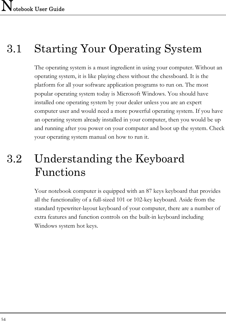 Notebook User Guide 54  3.1  Starting Your Operating System The operating system is a must ingredient in using your computer. Without an operating system, it is like playing chess without the chessboard. It is the platform for all your software application programs to run on. The most popular operating system today is Microsoft Windows. You should have installed one operating system by your dealer unless you are an expert computer user and would need a more powerful operating system. If you have an operating system already installed in your computer, then you would be up and running after you power on your computer and boot up the system. Check your operating system manual on how to run it.  3.2  Understanding the Keyboard Functions Your notebook computer is equipped with an 87 keys keyboard that provides all the functionality of a full-sized 101 or 102-key keyboard. Aside from the standard typewriter-layout keyboard of your computer, there are a number of extra features and function controls on the built-in keyboard including Windows system hot keys.   