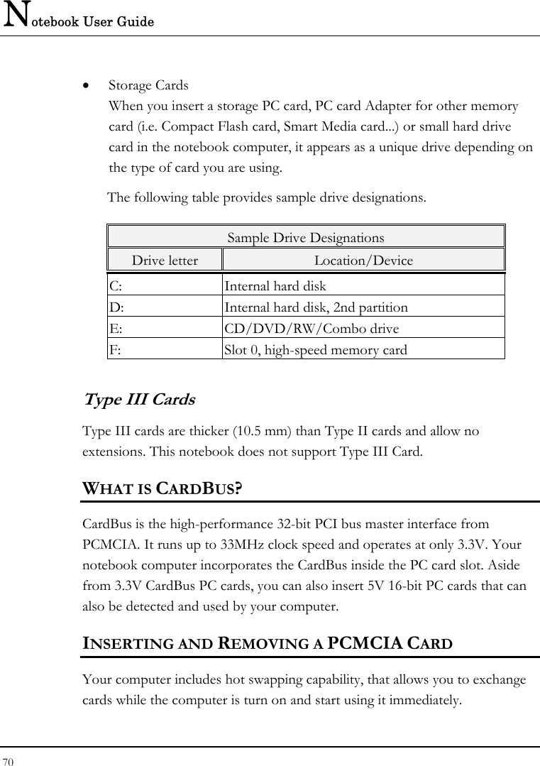 Notebook User Guide 70  • Storage Cards When you insert a storage PC card, PC card Adapter for other memory card (i.e. Compact Flash card, Smart Media card...) or small hard drive card in the notebook computer, it appears as a unique drive depending on the type of card you are using. The following table provides sample drive designations. Sample Drive Designations Drive letter  Location/Device C:  Internal hard disk D:  Internal hard disk, 2nd partition E: CD/DVD/RW/Combo drive F:  Slot 0, high-speed memory card Type III Cards Type III cards are thicker (10.5 mm) than Type II cards and allow no extensions. This notebook does not support Type III Card. WHAT IS CARDBUS? CardBus is the high-performance 32-bit PCI bus master interface from PCMCIA. It runs up to 33MHz clock speed and operates at only 3.3V. Your notebook computer incorporates the CardBus inside the PC card slot. Aside from 3.3V CardBus PC cards, you can also insert 5V 16-bit PC cards that can also be detected and used by your computer. INSERTING AND REMOVING A PCMCIA CARD Your computer includes hot swapping capability, that allows you to exchange cards while the computer is turn on and start using it immediately. 