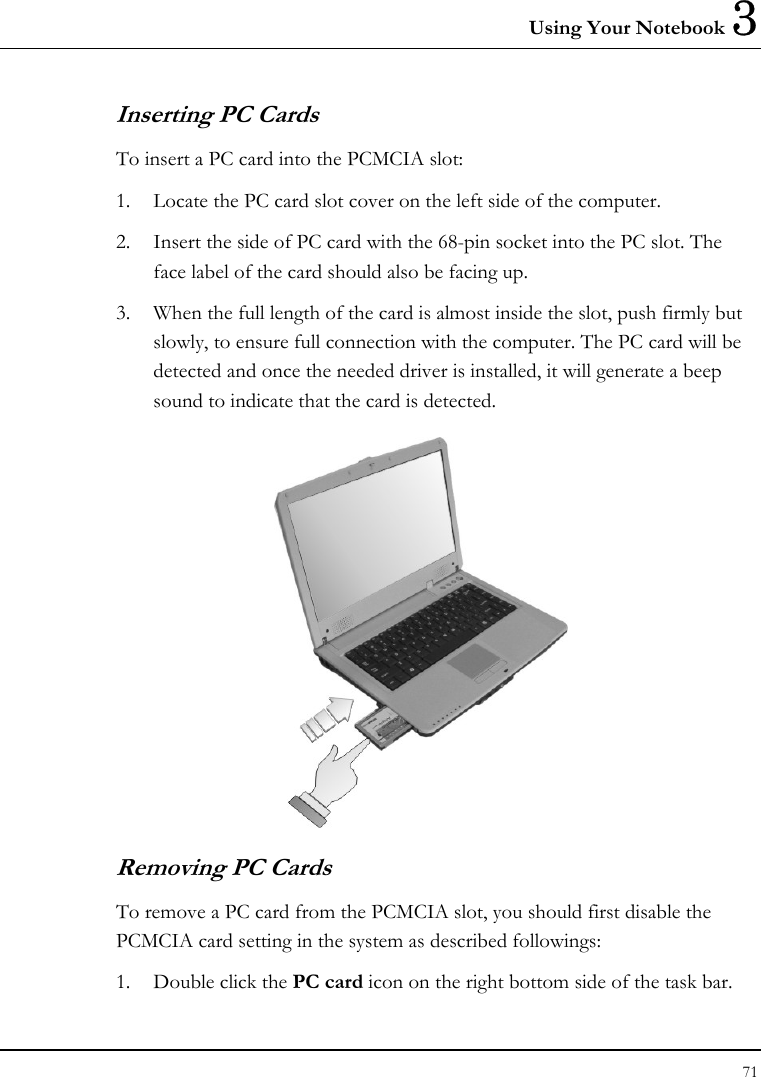 Using Your Notebook 3 71  Inserting PC Cards To insert a PC card into the PCMCIA slot: 1. Locate the PC card slot cover on the left side of the computer. 2. Insert the side of PC card with the 68-pin socket into the PC slot. The face label of the card should also be facing up. 3. When the full length of the card is almost inside the slot, push firmly but slowly, to ensure full connection with the computer. The PC card will be detected and once the needed driver is installed, it will generate a beep sound to indicate that the card is detected.  Removing PC Cards To remove a PC card from the PCMCIA slot, you should first disable the PCMCIA card setting in the system as described followings: 1. Double click the PC card icon on the right bottom side of the task bar. 