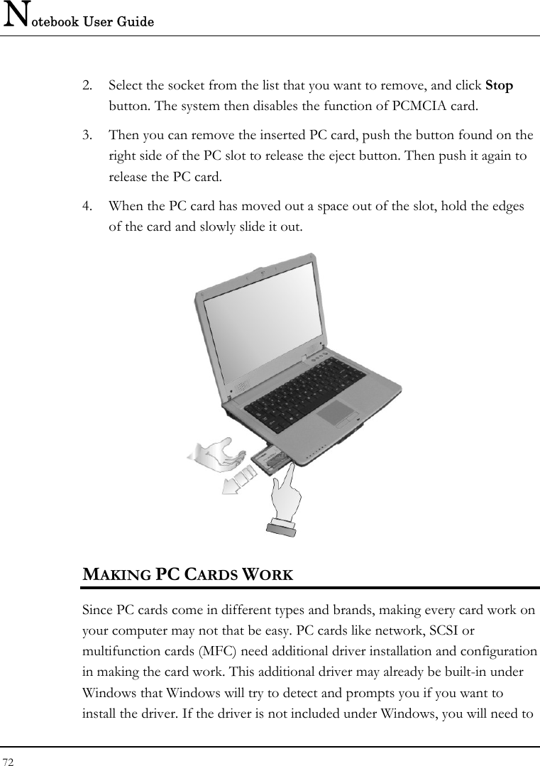 Notebook User Guide 72  2. Select the socket from the list that you want to remove, and click Stop button. The system then disables the function of PCMCIA card. 3. Then you can remove the inserted PC card, push the button found on the right side of the PC slot to release the eject button. Then push it again to release the PC card. 4. When the PC card has moved out a space out of the slot, hold the edges of the card and slowly slide it out.  MAKING PC CARDS WORK Since PC cards come in different types and brands, making every card work on your computer may not that be easy. PC cards like network, SCSI or multifunction cards (MFC) need additional driver installation and configuration in making the card work. This additional driver may already be built-in under Windows that Windows will try to detect and prompts you if you want to install the driver. If the driver is not included under Windows, you will need to 