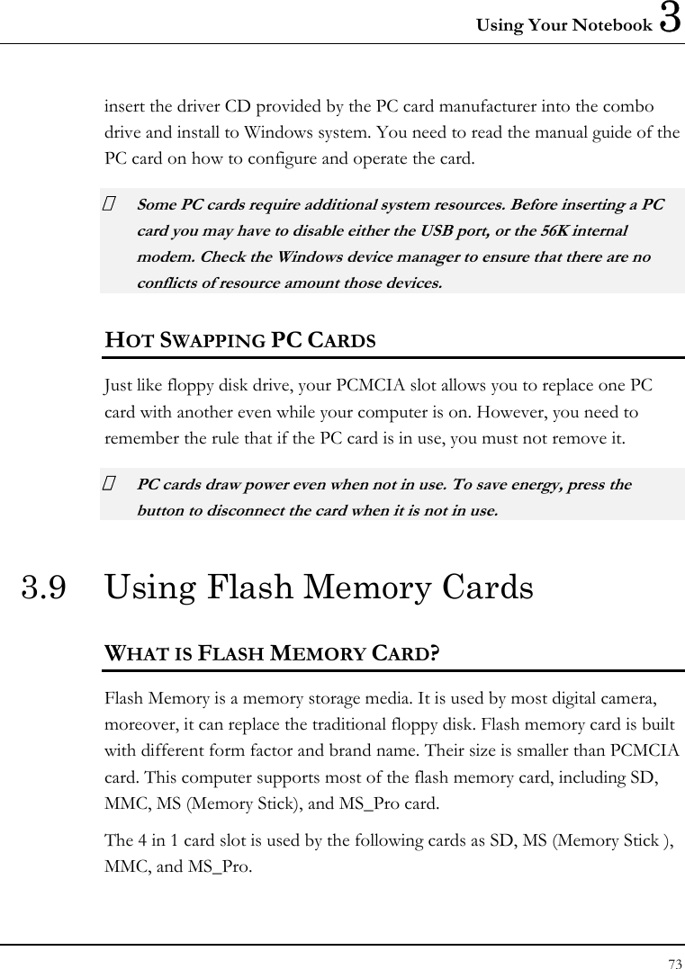 Using Your Notebook 3 73  insert the driver CD provided by the PC card manufacturer into the combo drive and install to Windows system. You need to read the manual guide of the PC card on how to configure and operate the card.  Some PC cards require additional system resources. Before inserting a PC card you may have to disable either the USB port, or the 56K internal modem. Check the Windows device manager to ensure that there are no conflicts of resource amount those devices.  HOT SWAPPING PC CARDS Just like floppy disk drive, your PCMCIA slot allows you to replace one PC card with another even while your computer is on. However, you need to remember the rule that if the PC card is in use, you must not remove it.  PC cards draw power even when not in use. To save energy, press the button to disconnect the card when it is not in use. 3.9  Using Flash Memory Cards WHAT IS FLASH MEMORY CARD? Flash Memory is a memory storage media. It is used by most digital camera, moreover, it can replace the traditional floppy disk. Flash memory card is built with different form factor and brand name. Their size is smaller than PCMCIA card. This computer supports most of the flash memory card, including SD, MMC, MS (Memory Stick), and MS_Pro card. The 4 in 1 card slot is used by the following cards as SD, MS (Memory Stick ), MMC, and MS_Pro. 