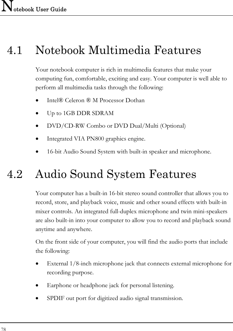 Notebook User Guide 78  4.1  Notebook Multimedia Features Your notebook computer is rich in multimedia features that make your computing fun, comfortable, exciting and easy. Your computer is well able to perform all multimedia tasks through the following: • Intel® Celeron ® M Processor Dothan • Up to 1GB DDR SDRAM      • DVD/CD-RW Combo or DVD Dual/Multi (Optional)  • Integrated VIA PN800 graphics engine. • 16-bit Audio Sound System with built-in speaker and microphone. 4.2  Audio Sound System Features Your computer has a built-in 16-bit stereo sound controller that allows you to record, store, and playback voice, music and other sound effects with built-in mixer controls. An integrated full-duplex microphone and twin mini-speakers are also built-in into your computer to allow you to record and playback sound anytime and anywhere.  On the front side of your computer, you will find the audio ports that include the following: • External 1/8-inch microphone jack that connects external microphone for recording purpose.  • Earphone or headphone jack for personal listening. • SPDIF out port for digitized audio signal transmission. 