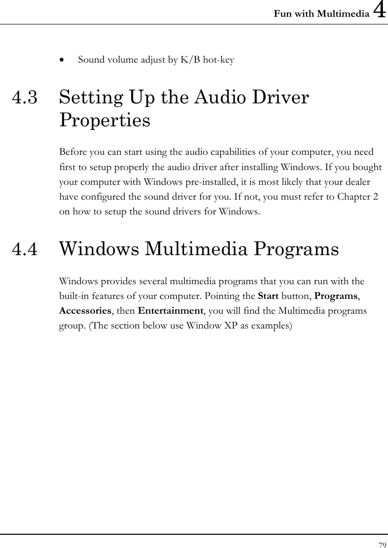 Fun with Multimedia 4 79  • Sound volume adjust by K/B hot-key   4.3  Setting Up the Audio Driver Properties Before you can start using the audio capabilities of your computer, you need first to setup properly the audio driver after installing Windows. If you bought your computer with Windows pre-installed, it is most likely that your dealer have configured the sound driver for you. If not, you must refer to Chapter 2 on how to setup the sound drivers for Windows. 4.4  Windows Multimedia Programs Windows provides several multimedia programs that you can run with the built-in features of your computer. Pointing the Start button, Programs, Accessories, then Entertainment, you will find the Multimedia programs group. (The section below use Window XP as examples)  