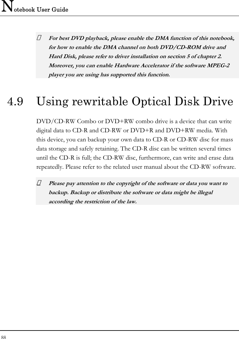 Notebook User Guide 88   For best DVD playback, please enable the DMA function of this notebook, for how to enable the DMA channel on both DVD/CD-ROM drive and Hard Disk, please refer to driver installation on section 5 of chapter 2. Moreover, you can enable Hardware Accelerator if the software MPEG-2 player you are using has supported this function. 4.9  Using rewritable Optical Disk Drive DVD/CD-RW Combo or DVD+RW combo drive is a device that can write digital data to CD-R and CD-RW or DVD+R and DVD+RW media. With this device, you can backup your own data to CD-R or CD-RW disc for mass data storage and safely retaining. The CD-R disc can be written several times until the CD-R is full; the CD-RW disc, furthermore, can write and erase data repeatedly. Please refer to the related user manual about the CD-RW software.  Please pay attention to the copyright of the software or data you want to backup. Backup or distribute the software or data might be illegal according the restriction of the law.  