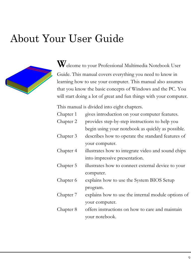 Notebook User Guide 9  About Your User Guide  Welcome to your Professional Multimedia Notebook User Guide. This manual covers everything you need to know in learning how to use your computer. This manual also assumes that you know the basic concepts of Windows and the PC. You will start doing a lot of great and fun things with your computer.  This manual is divided into eight chapters.  Chapter 1  gives introduction on your computer features. Chapter 2  provides step-by-step instructions to help you begin using your notebook as quickly as possible.  Chapter 3  describes how to operate the standard features of your computer. Chapter 4  illustrates how to integrate video and sound chips into impressive presentation. Chapter 5  illustrates how to connect external device to your computer. Chapter 6  explains how to use the System BIOS Setup program. Chapter 7  explains how to use the internal module options of your computer. Chapter 8  offers instructions on how to care and maintain your notebook.                  