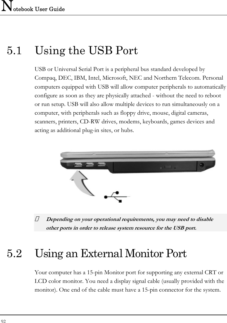Notebook User Guide 92   5.1  Using the USB Port USB or Universal Serial Port is a peripheral bus standard developed by Compaq, DEC, IBM, Intel, Microsoft, NEC and Northern Telecom. Personal computers equipped with USB will allow computer peripherals to automatically configure as soon as they are physically attached - without the need to reboot or run setup. USB will also allow multiple devices to run simultaneously on a computer, with peripherals such as floppy drive, mouse, digital cameras, scanners, printers, CD-RW drives, modems, keyboards, games devices and acting as additional plug-in sites, or hubs.   Depending on your operational requirements, you may need to disable other ports in order to release system resource for the USB port. 5.2  Using an External Monitor Port Your computer has a 15-pin Monitor port for supporting any external CRT or LCD color monitor. You need a display signal cable (usually provided with the monitor). One end of the cable must have a 15-pin connector for the system. 