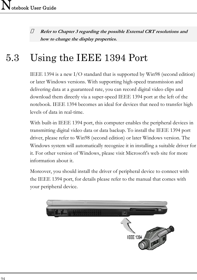 Notebook User Guide 94   Refer to Chapter 3 regarding the possible External CRT resolutions and how to change the display properties. 5.3  Using the IEEE 1394 Port IEEE 1394 is a new I/O standard that is supported by Win98 (second edition) or later Windows versions. With supporting high-speed transmission and delivering data at a guaranteed rate, you can record digital video clips and download them directly via a super-speed IEEE 1394 port at the left of the notebook. IEEE 1394 becomes an ideal for devices that need to transfer high levels of data in real-time. With built-in IEEE 1394 port, this computer enables the peripheral devices in transmitting digital video data or data backup. To install the IEEE 1394 port driver, please refer to Win98 (second edition) or later Windows version. The Windows system will automatically recognize it in installing a suitable driver for it. For other version of Windows, please visit Microsoft&apos;s web site for more information about it. Moreover, you should install the driver of peripheral device to connect with the IEEE 1394 port, for details please refer to the manual that comes with your peripheral device.  