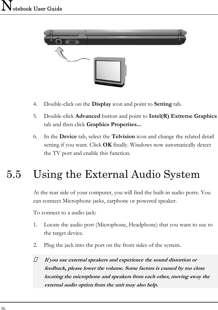 Notebook User Guide 96    4. Double-click on the Display icon and point to Setting tab.  5. Double-click Advanced button and point to Intel(R) Extreme Graphics tab and then click Graphics Properites... 6. In the Device tab, select the Telvision icon and change the related detail setting if you want. Click OK finally. Windows now automatically detect the TV port and enable this function.  5.5  Using the External Audio System At the rear side of your computer, you will find the built-in audio ports. You can connect Microphone jacks, earphone or powered speaker. To connect to a audio jack: 1. Locate the audio port (Microphone, Headphone) that you want to use to the target device. 2. Plug the jack into the port on the front sides of the system.  If you use external speakers and experience the sound distortion or feedback, please lower the volume. Some factors is caused by too close locating the microphone and speakers from each other, moving away the external audio option from the unit may also help. 