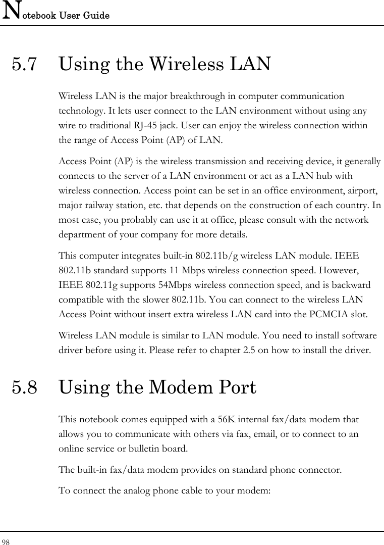 Notebook User Guide 98  5.7  Using the Wireless LAN Wireless LAN is the major breakthrough in computer communication technology. It lets user connect to the LAN environment without using any wire to traditional RJ-45 jack. User can enjoy the wireless connection within the range of Access Point (AP) of LAN.  Access Point (AP) is the wireless transmission and receiving device, it generally connects to the server of a LAN environment or act as a LAN hub with wireless connection. Access point can be set in an office environment, airport, major railway station, etc. that depends on the construction of each country. In most case, you probably can use it at office, please consult with the network department of your company for more details.  This computer integrates built-in 802.11b/g wireless LAN module. IEEE 802.11b standard supports 11 Mbps wireless connection speed. However, IEEE 802.11g supports 54Mbps wireless connection speed, and is backward compatible with the slower 802.11b. You can connect to the wireless LAN Access Point without insert extra wireless LAN card into the PCMCIA slot. Wireless LAN module is similar to LAN module. You need to install software driver before using it. Please refer to chapter 2.5 on how to install the driver. 5.8  Using the Modem Port This notebook comes equipped with a 56K internal fax/data modem that allows you to communicate with others via fax, email, or to connect to an online service or bulletin board. The built-in fax/data modem provides on standard phone connector.  To connect the analog phone cable to your modem: 