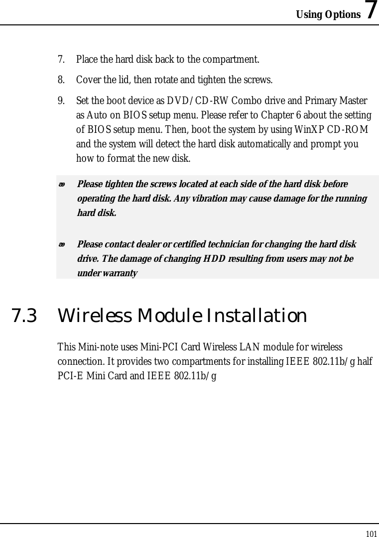 Using Options 7 101  7. Place the hard disk back to the compartment. 8. Cover the lid, then rotate and tighten the screws. 9. Set the boot device as DVD/CD-RW Combo drive and Primary Master as Auto on BIOS setup menu. Please refer to Chapter 6 about the setting of BIOS setup menu. Then, boot the system by using WinXP CD-ROM and the system will detect the hard disk automatically and prompt you how to format the new disk.   Please tighten the screws located at each side of the hard disk before operating the hard disk. Any vibration may cause damage for the running hard disk.  Please contact dealer or certified technician for changing the hard disk drive. The damage of changing HDD resulting from users may not be under warranty  7.3  Wireless Module Installation This Mini-note uses Mini-PCI Card Wireless LAN module for wireless connection. It provides two compartments for installing IEEE 802.11b/g half PCI-E Mini Card and IEEE 802.11b/g      