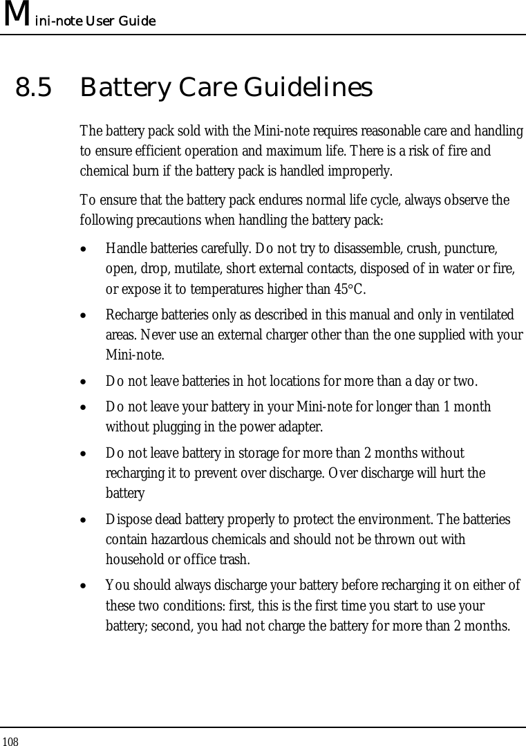 Mini-note User Guide 108  8.5  Battery Care Guidelines The battery pack sold with the Mini-note requires reasonable care and handling to ensure efficient operation and maximum life. There is a risk of fire and chemical burn if the battery pack is handled improperly. To ensure that the battery pack endures normal life cycle, always observe the following precautions when handling the battery pack: • Handle batteries carefully. Do not try to disassemble, crush, puncture, open, drop, mutilate, short external contacts, disposed of in water or fire, or expose it to temperatures higher than 45°C. • Recharge batteries only as described in this manual and only in ventilated areas. Never use an external charger other than the one supplied with your Mini-note. • Do not leave batteries in hot locations for more than a day or two. • Do not leave your battery in your Mini-note for longer than 1 month without plugging in the power adapter. • Do not leave battery in storage for more than 2 months without recharging it to prevent over discharge. Over discharge will hurt the battery • Dispose dead battery properly to protect the environment. The batteries contain hazardous chemicals and should not be thrown out with household or office trash. • You should always discharge your battery before recharging it on either of these two conditions: first, this is the first time you start to use your battery; second, you had not charge the battery for more than 2 months. 