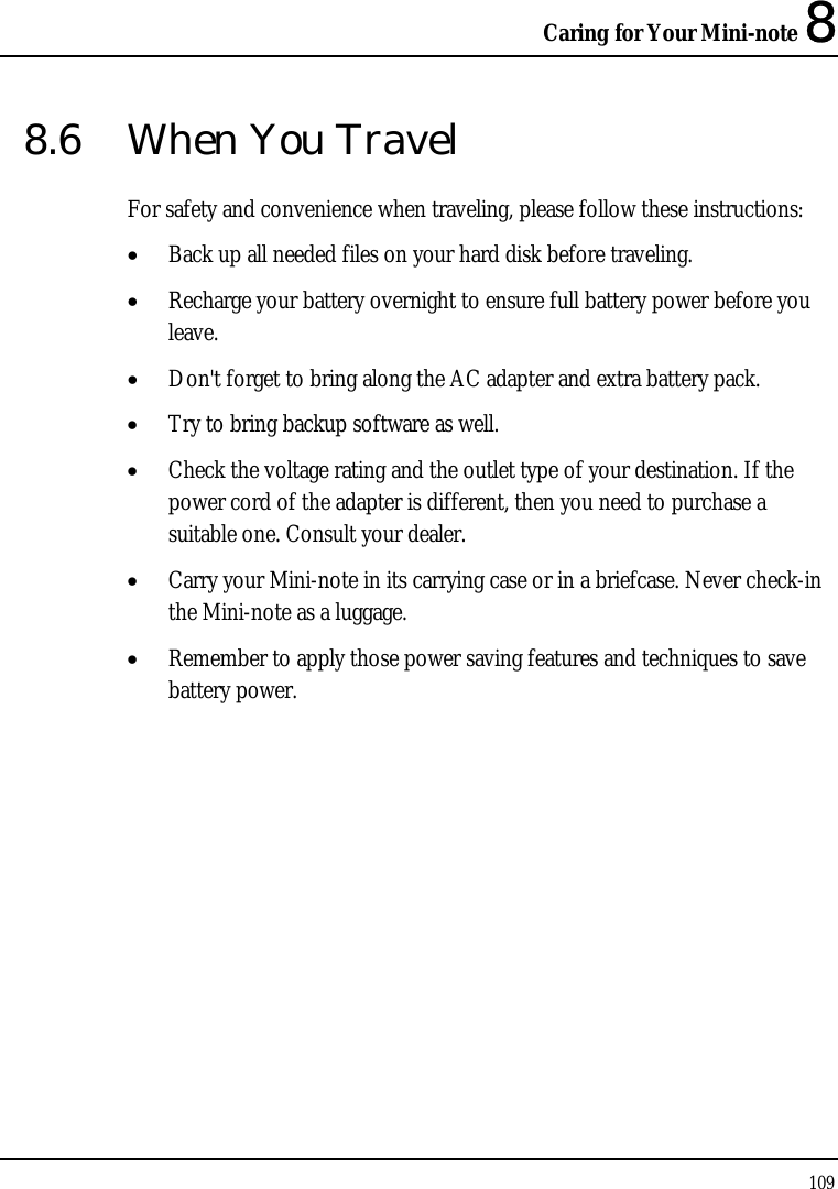 Caring for Your Mini-note 8 109  8.6  When You Travel For safety and convenience when traveling, please follow these instructions: • Back up all needed files on your hard disk before traveling. • Recharge your battery overnight to ensure full battery power before you leave. • Don&apos;t forget to bring along the AC adapter and extra battery pack. • Try to bring backup software as well. • Check the voltage rating and the outlet type of your destination. If the power cord of the adapter is different, then you need to purchase a suitable one. Consult your dealer. • Carry your Mini-note in its carrying case or in a briefcase. Never check-in the Mini-note as a luggage. • Remember to apply those power saving features and techniques to save battery power. 