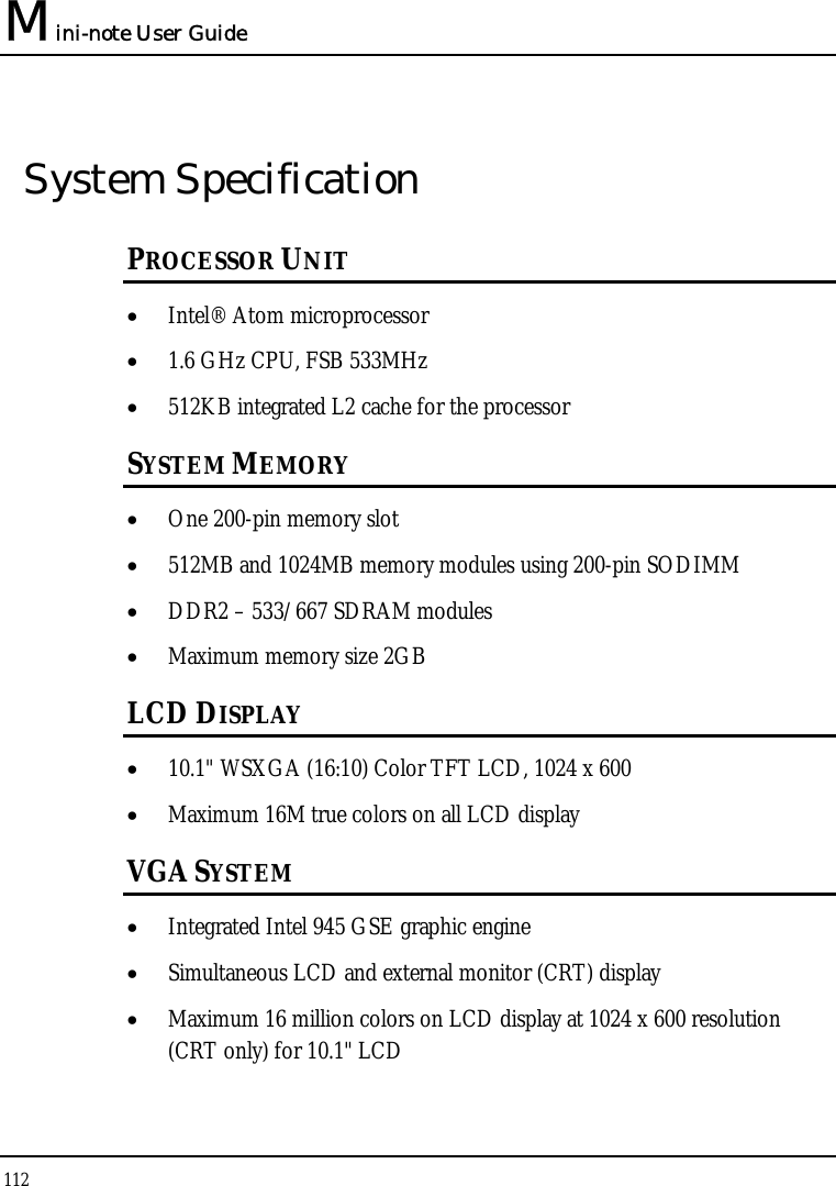 Mini-note User Guide 112  System Specification PROCESSOR UNIT • Intel® Atom microprocessor • 1.6 GHz CPU, FSB 533MHz • 512KB integrated L2 cache for the processor SYSTEM MEMORY • One 200-pin memory slot • 512MB and 1024MB memory modules using 200-pin SODIMM • DDR2 – 533/667 SDRAM modules • Maximum memory size 2GB LCD DISPLAY • 10.1&quot; WSXGA (16:10) Color TFT LCD, 1024 x 600 • Maximum 16M true colors on all LCD display VGA SYSTEM • Integrated Intel 945 GSE graphic engine • Simultaneous LCD and external monitor (CRT) display • Maximum 16 million colors on LCD display at 1024 x 600 resolution (CRT only) for 10.1&quot; LCD 