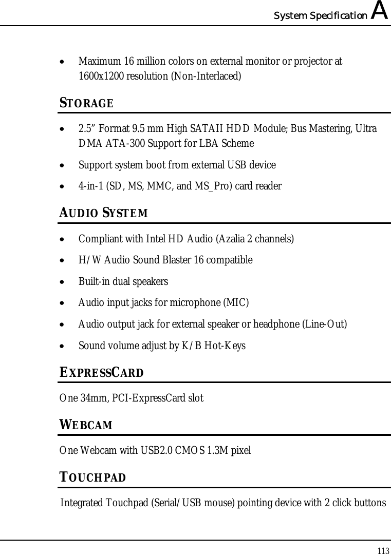 System Specification A  113  • Maximum 16 million colors on external monitor or projector at 1600x1200 resolution (Non-Interlaced) STORAGE • 2.5” Format 9.5 mm High SATAII HDD Module; Bus Mastering, Ultra DMA ATA-300 Support for LBA Scheme  • Support system boot from external USB device  • 4-in-1 (SD, MS, MMC, and MS_Pro) card reader   AUDIO SYSTEM • Compliant with Intel HD Audio (Azalia 2 channels) • H/W Audio Sound Blaster 16 compatible • Built-in dual speakers • Audio input jacks for microphone (MIC) • Audio output jack for external speaker or headphone (Line-Out) • Sound volume adjust by K/B Hot-Keys EXPRESSCARD One 34mm, PCI-ExpressCard slot  WEBCAM One Webcam with USB2.0 CMOS 1.3M pixel TOUCHPAD Integrated Touchpad (Serial/USB mouse) pointing device with 2 click buttons 