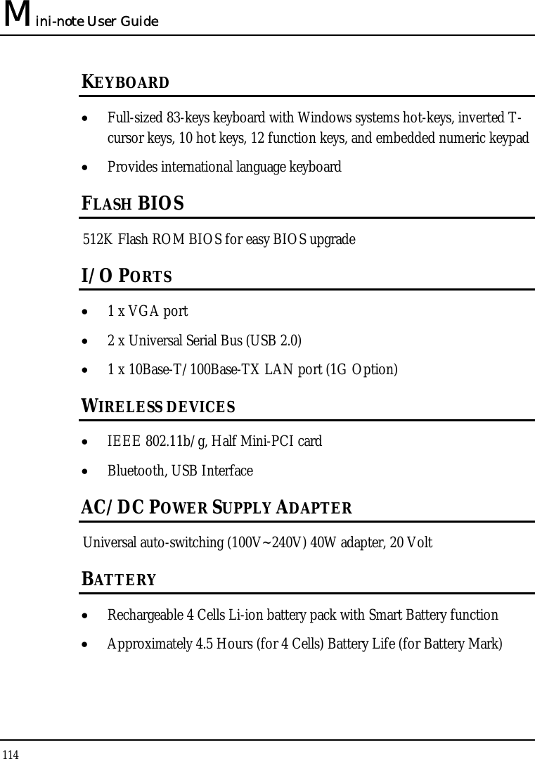 Mini-note User Guide 114  KEYBOARD • Full-sized 83-keys keyboard with Windows systems hot-keys, inverted T-cursor keys, 10 hot keys, 12 function keys, and embedded numeric keypad • Provides international language keyboard FLASH BIOS 512K Flash ROM BIOS for easy BIOS upgrade I/O PORTS • 1 x VGA port • 2 x Universal Serial Bus (USB 2.0) • 1 x 10Base-T/100Base-TX LAN port (1G Option) WIRELESS DEVICES • IEEE 802.11b/g, Half Mini-PCI card • Bluetooth, USB Interface AC/DC POWER SUPPLY ADAPTER Universal auto-switching (100V~240V) 40W adapter, 20 Volt BATTERY • Rechargeable 4 Cells Li-ion battery pack with Smart Battery function • Approximately 4.5 Hours (for 4 Cells) Battery Life (for Battery Mark) 