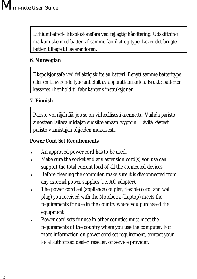 Mini-note User Guide 12  Lithiumbatteri- Eksplosionsfare ved fejlagtig håndtering. Udskiftning må kum ske med batteri af samme fabrikat og type. Lever det brugte batteri tilbage til leverandoren. 6. Norwegian Ekspolsjonsafe ved feilaktig skifte av batteri. Benytt samme batteritype eller en tilsvarende type anbefalt av apparatfabriknten. Brukte batterier kasseres i henhold til fabrikantens instruksjoner. 7. Finnish Paristo voi räjähtää, jos se on virheellisesti asennettu. Vaihda paristo ainostaan laitevalmistajan suosittelemaan tyyppiin. Hävitä käyteet paristo valmistajan ohjeiden mukaisesti. Power Cord Set Requirements  An approved power cord has to be used.  Make sure the socket and any extension cord(s) you use can   support the total current load of all the connected devices.  Before cleaning the computer, make sure it is disconnected from any external power supplies (i.e. AC adapter).  The power cord set (appliance coupler, flexible cord, and wall plug) you received with the Notebook (Laptop) meets the requirements for use in the country where you purchased the equipment.  Power cord sets for use in other counties must meet the requirements of the country where you use the computer. For more information on power cord set requirement, contact your local authorized dealer, reseller, or service provider. 