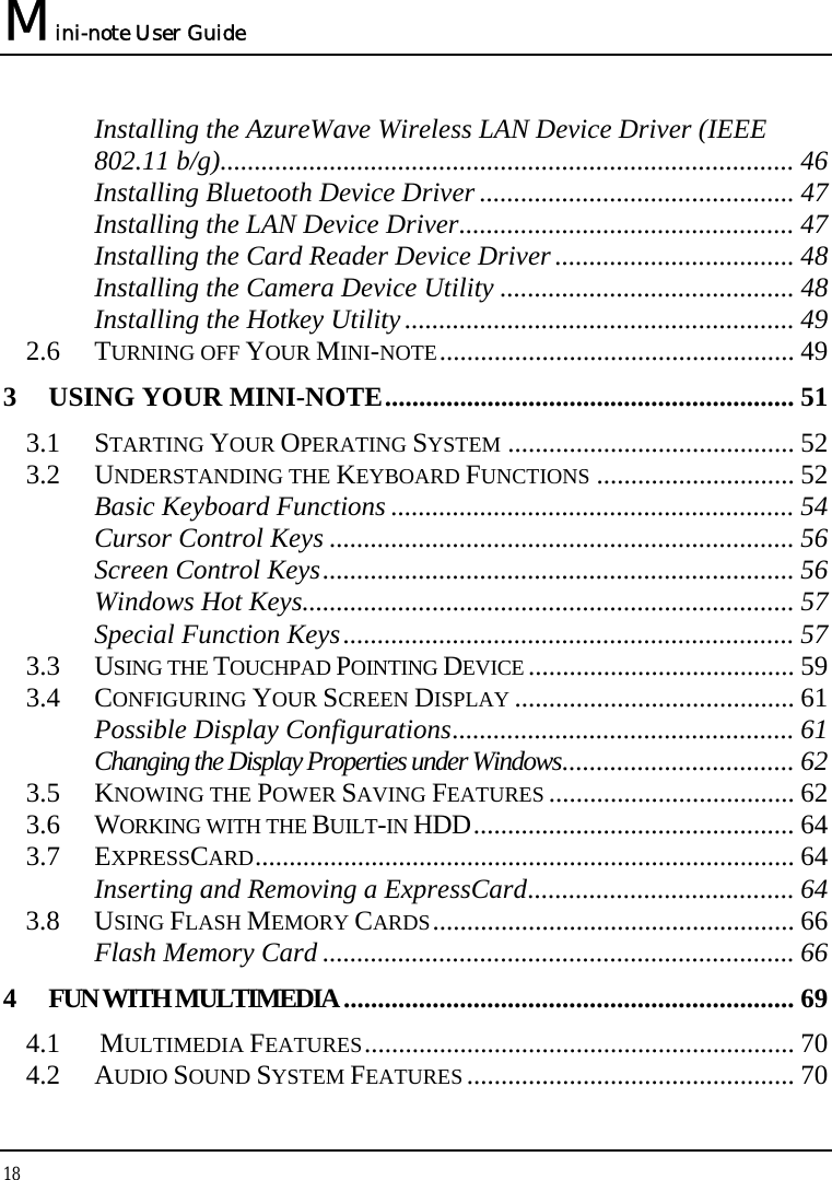 Mini-note User Guide 18  Installing the AzureWave Wireless LAN Device Driver (IEEE 802.11 b/g).................................................................................... 46 Installing Bluetooth Device Driver .............................................. 47 Installing the LAN Device Driver................................................. 47 Installing the Card Reader Device Driver................................... 48 Installing the Camera Device Utility ........................................... 48 Installing the Hotkey Utility......................................................... 49 2.6 TURNING OFF YOUR MINI-NOTE.................................................... 49 3 USING YOUR MINI-NOTE............................................................ 51 3.1 STARTING YOUR OPERATING SYSTEM .......................................... 52 3.2 UNDERSTANDING THE KEYBOARD FUNCTIONS ............................. 52 Basic Keyboard Functions ........................................................... 54 Cursor Control Keys .................................................................... 56 Screen Control Keys..................................................................... 56 Windows Hot Keys........................................................................ 57 Special Function Keys.................................................................. 57 3.3 USING THE TOUCHPAD POINTING DEVICE ....................................... 59 3.4 CONFIGURING YOUR SCREEN DISPLAY ......................................... 61 Possible Display Configurations.................................................. 61 Changing the Display Properties under Windows.................................. 62 3.5 KNOWING THE POWER SAVING FEATURES .................................... 62 3.6 WORKING WITH THE BUILT-IN HDD............................................... 64 3.7 EXPRESSCARD............................................................................... 64 Inserting and Removing a ExpressCard....................................... 64 3.8 USING FLASH MEMORY CARDS..................................................... 66 Flash Memory Card ..................................................................... 66 4 FUN WITH MULTIMEDIA.................................................................. 69 4.1   MULTIMEDIA FEATURES............................................................... 70 4.2 AUDIO SOUND SYSTEM FEATURES ................................................ 70 