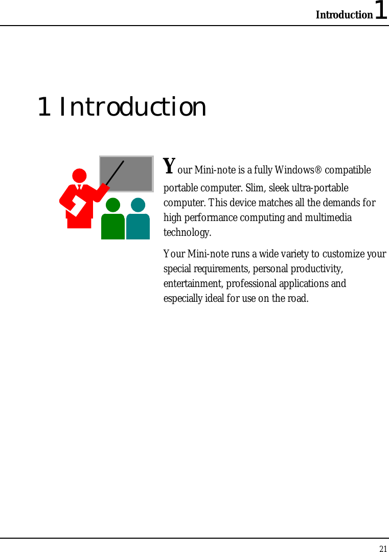 Introduction1 21  1 Introduction  Your Mini-note is a fully Windows® compatible portable computer. Slim, sleek ultra-portable computer. This device matches all the demands for high performance computing and multimedia technology.  Your Mini-note runs a wide variety to customize your special requirements, personal productivity, entertainment, professional applications and especially ideal for use on the road.              