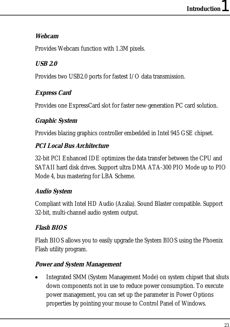 Introduction1 23  Webcam Provides Webcam function with 1.3M pixels. USB 2.0  Provides two USB2.0 ports for fastest I/O data transmission. Express Card  Provides one ExpressCard slot for faster new-generation PC card solution. Graphic System Provides blazing graphics controller embedded in Intel 945 GSE chipset. PCI Local Bus Architecture 32-bit PCI Enhanced IDE optimizes the data transfer between the CPU and SATAII hard disk drives. Support ultra DMA ATA-300 PIO Mode up to PIO Mode 4, bus mastering for LBA Scheme.  Audio System Compliant with Intel HD Audio (Azalia). Sound Blaster compatible. Support 32-bit, multi-channel audio system output. Flash BIOS Flash BIOS allows you to easily upgrade the System BIOS using the Phoenix Flash utility program.  Power and System Management • Integrated SMM (System Management Mode) on system chipset that shuts down components not in use to reduce power consumption. To execute power management, you can set up the parameter in Power Options properties by pointing your mouse to Control Panel of Windows. 