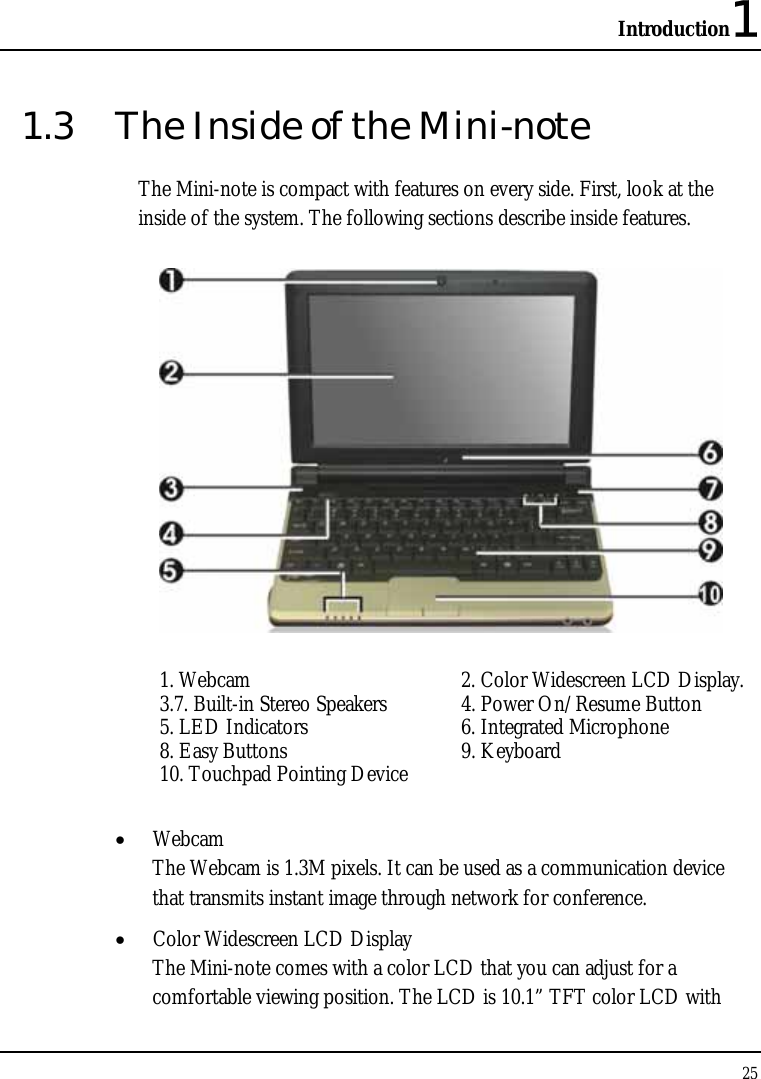 Introduction1 25  1.3  The Inside of the Mini-note The Mini-note is compact with features on every side. First, look at the inside of the system. The following sections describe inside features.  1. Webcam  2. Color Widescreen LCD Display.   3.7. Built-in Stereo Speakers  4. Power On/Resume Button  5. LED Indicators  6. Integrated Microphone 8. Easy Buttons  9. Keyboard  10. Touchpad Pointing Device  • Webcam The Webcam is 1.3M pixels. It can be used as a communication device that transmits instant image through network for conference. • Color Widescreen LCD Display The Mini-note comes with a color LCD that you can adjust for a comfortable viewing position. The LCD is 10.1” TFT color LCD with 