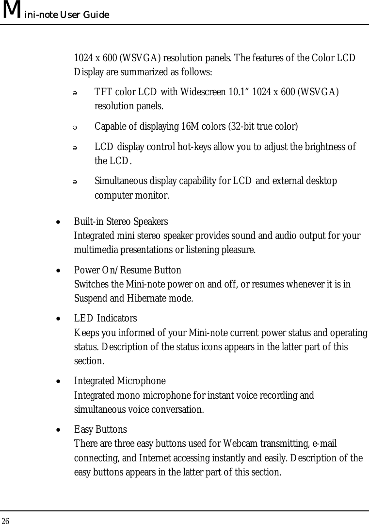 Mini-note User Guide 26  1024 x 600 (WSVGA) resolution panels. The features of the Color LCD Display are summarized as follows:  TFT color LCD with Widescreen 10.1” 1024 x 600 (WSVGA) resolution panels.    Capable of displaying 16M colors (32-bit true color)  LCD display control hot-keys allow you to adjust the brightness of the LCD.  Simultaneous display capability for LCD and external desktop computer monitor.  • Built-in Stereo Speakers Integrated mini stereo speaker provides sound and audio output for your multimedia presentations or listening pleasure. • Power On/Resume Button Switches the Mini-note power on and off, or resumes whenever it is in Suspend and Hibernate mode. • LED Indicators Keeps you informed of your Mini-note current power status and operating status. Description of the status icons appears in the latter part of this section.  • Integrated Microphone Integrated mono microphone for instant voice recording and simultaneous voice conversation. • Easy Buttons  There are three easy buttons used for Webcam transmitting, e-mail connecting, and Internet accessing instantly and easily. Description of the easy buttons appears in the latter part of this section. 