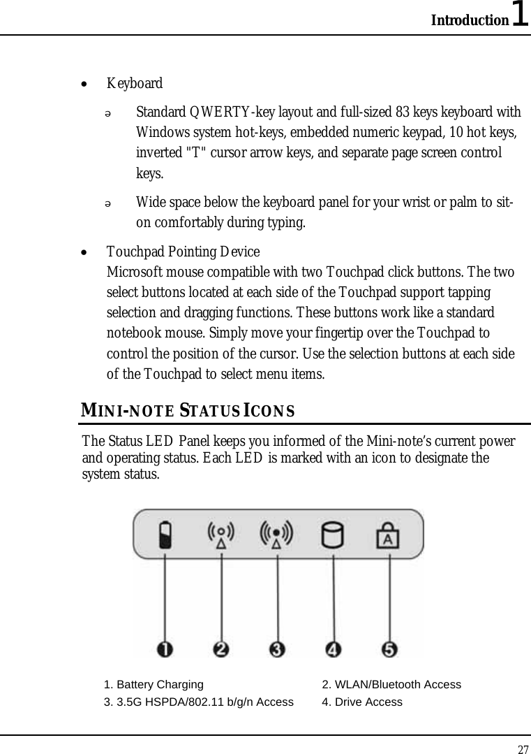 Introduction1 27  • Keyboard  Standard QWERTY-key layout and full-sized 83 keys keyboard with Windows system hot-keys, embedded numeric keypad, 10 hot keys, inverted &quot;T&quot; cursor arrow keys, and separate page screen control keys.  Wide space below the keyboard panel for your wrist or palm to sit-on comfortably during typing. • Touchpad Pointing Device Microsoft mouse compatible with two Touchpad click buttons. The two select buttons located at each side of the Touchpad support tapping selection and dragging functions. These buttons work like a standard notebook mouse. Simply move your fingertip over the Touchpad to control the position of the cursor. Use the selection buttons at each side of the Touchpad to select menu items.  MINI-NOTE STATUS ICONS The Status LED Panel keeps you informed of the Mini-note’s current power and operating status. Each LED is marked with an icon to designate the system status.  1. Battery Charging  2. WLAN/Bluetooth Access   3. 3.5G HSPDA/802.11 b/g/n Access  4. Drive Access 