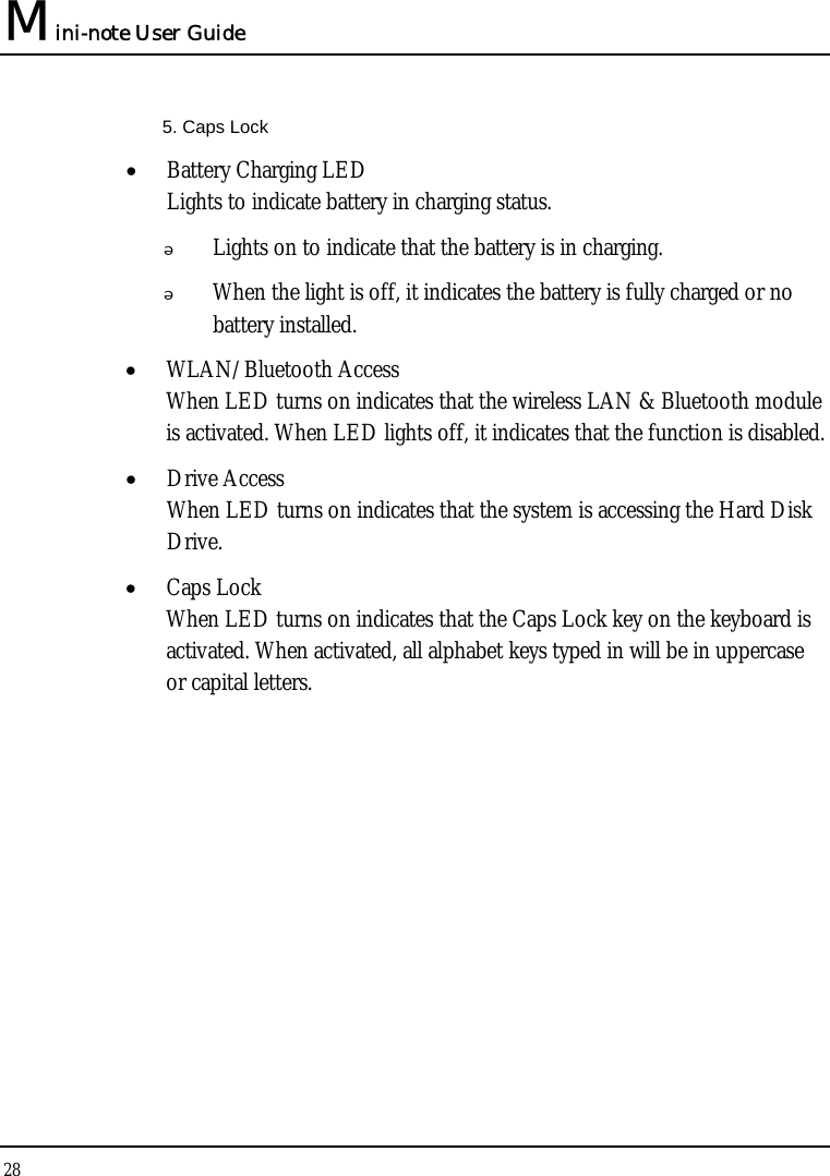 Mini-note User Guide 28  5. Caps Lock • Battery Charging LED Lights to indicate battery in charging status.  Lights on to indicate that the battery is in charging.  When the light is off, it indicates the battery is fully charged or no battery installed. • WLAN/Bluetooth Access When LED turns on indicates that the wireless LAN &amp; Bluetooth module is activated. When LED lights off, it indicates that the function is disabled. • Drive Access When LED turns on indicates that the system is accessing the Hard Disk Drive. • Caps Lock When LED turns on indicates that the Caps Lock key on the keyboard is activated. When activated, all alphabet keys typed in will be in uppercase or capital letters. 