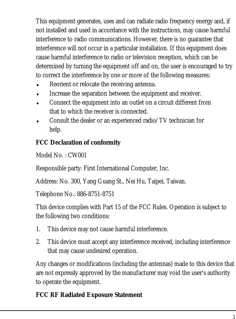 Notebouide 3  This equipment generates, uses and can radiate radio frequency energy and, if not installed and used in accordance with the instructions, may cause harmful interference to radio communications. However, there is no guarantee that interference will not occur in a particular installation. If this equipment does cause harmful interference to radio or television reception, which can be determined by turning the equipment off and on, the user is encouraged to try to correct the interference by one or more of the following measures: z Reorient or relocate the receiving antenna. z Increase the separation between the equipment and receiver. z Connect the equipment into an outlet on a circuit different from that to which the receiver is connected. z Consult the dealer or an experienced radio/TV technician for help. FCC Declaration of conformity Model No. : CW001 Responsible party: First International Computer, Inc. Address: No. 300, Yang Guang St., Nei Hu, Taipei, Taiwan. Telephone No.: 886-8751-8751 This device complies with Part 15 of the FCC Rules. Operation is subject to the following two conditions: 1. This device may not cause harmful interference. 2. This device must accept any interference received, including interference that may cause undesired operation. Any changes or modifications (including the antennas) made to this device that are not expressly approved by the manufacturer may void the user’s authority to operate the equipment. FCC RF Radiated Exposure Statement 