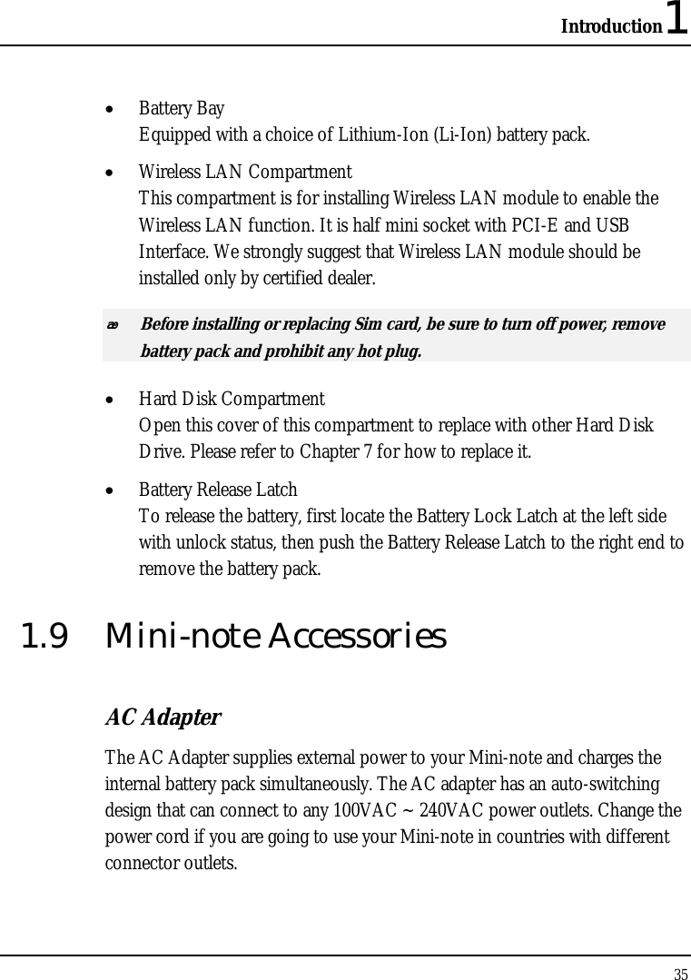 Introduction1 35  • Battery Bay Equipped with a choice of Lithium-Ion (Li-Ion) battery pack.  • Wireless LAN Compartment This compartment is for installing Wireless LAN module to enable the Wireless LAN function. It is half mini socket with PCI-E and USB Interface. We strongly suggest that Wireless LAN module should be installed only by certified dealer.  Before installing or replacing Sim card, be sure to turn off power, remove battery pack and prohibit any hot plug.  • Hard Disk Compartment Open this cover of this compartment to replace with other Hard Disk Drive. Please refer to Chapter 7 for how to replace it. • Battery Release Latch To release the battery, first locate the Battery Lock Latch at the left side with unlock status, then push the Battery Release Latch to the right end to remove the battery pack. 1.9 Mini-note Accessories AC Adapter The AC Adapter supplies external power to your Mini-note and charges the internal battery pack simultaneously. The AC adapter has an auto-switching design that can connect to any 100VAC ~ 240VAC power outlets. Change the power cord if you are going to use your Mini-note in countries with different connector outlets.  