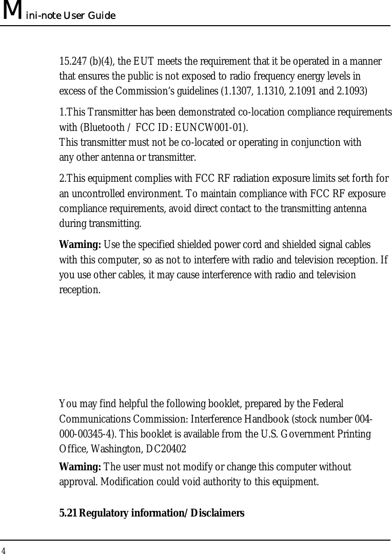 Mini-note User Guide 4  15.247 (b)(4), the EUT meets the requirement that it be operated in a manner that ensures the public is not exposed to radio frequency energy levels in excess of the Commission’s guidelines (1.1307, 1.1310, 2.1091 and 2.1093) 1.This Transmitter has been demonstrated co-location compliance requirements with (Bluetooth / FCC ID: EUNCW001-01). This transmitter must not be co-located or operating in conjunction with any other antenna or transmitter. 2.This equipment complies with FCC RF radiation exposure limits set forth for an uncontrolled environment. To maintain compliance with FCC RF exposure compliance requirements, avoid direct contact to the transmitting antenna during transmitting. Warning: Use the specified shielded power cord and shielded signal cables with this computer, so as not to interfere with radio and television reception. If you use other cables, it may cause interference with radio and television reception.    You may find helpful the following booklet, prepared by the Federal Communications Commission: Interference Handbook (stock number 004-000-00345-4). This booklet is available from the U.S. Government Printing Office, Washington, DC20402 Warning: The user must not modify or change this computer without approval. Modification could void authority to this equipment. 5.21 Regulatory information/Disclaimers 