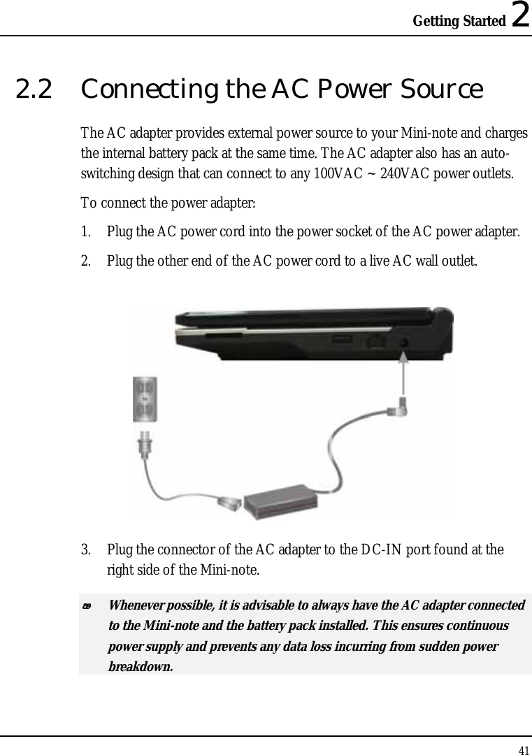 Getting Started 2 41  2.2  Connecting the AC Power Source The AC adapter provides external power source to your Mini-note and charges the internal battery pack at the same time. The AC adapter also has an auto-switching design that can connect to any 100VAC ~ 240VAC power outlets. To connect the power adapter: 1. Plug the AC power cord into the power socket of the AC power adapter. 2. Plug the other end of the AC power cord to a live AC wall outlet.   3. Plug the connector of the AC adapter to the DC-IN port found at the right side of the Mini-note.  Whenever possible, it is advisable to always have the AC adapter connected to the Mini-note and the battery pack installed. This ensures continuous power supply and prevents any data loss incurring from sudden power breakdown. 