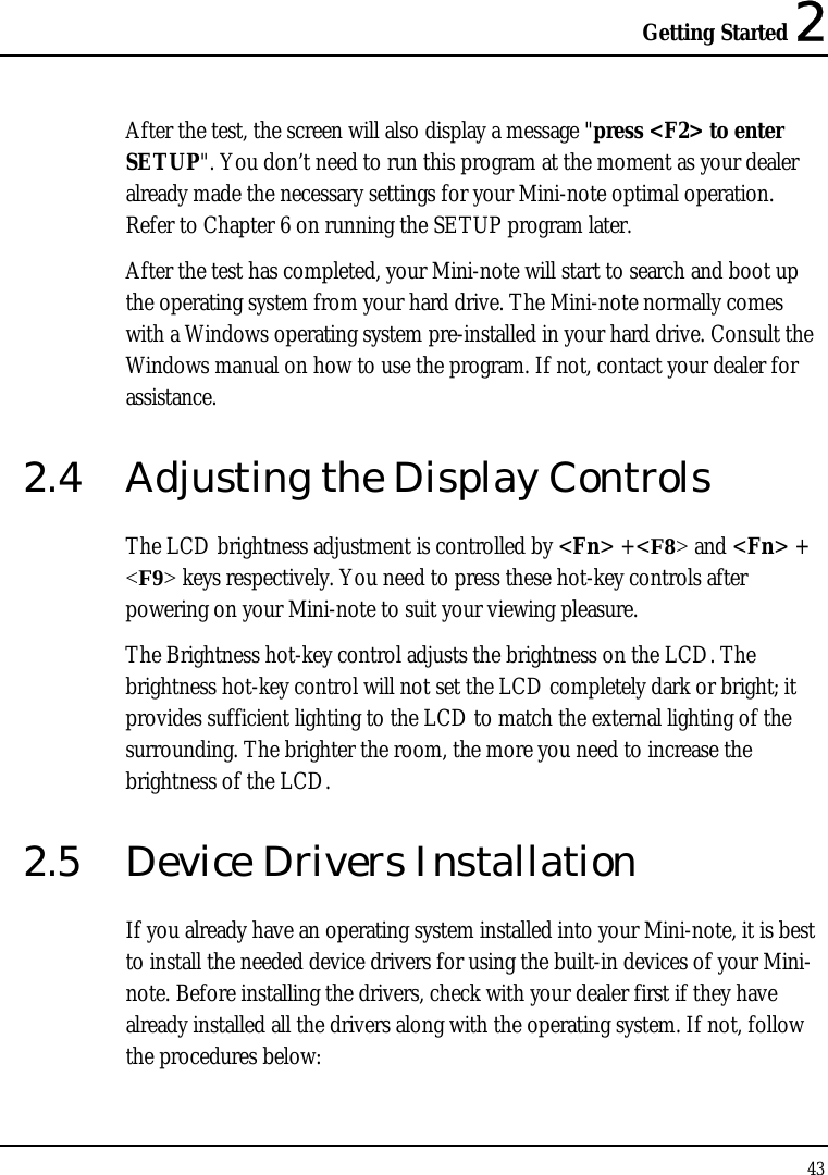 Getting Started 2 43  After the test, the screen will also display a message &quot;press &lt;F2&gt; to enter SETUP&quot;. You don’t need to run this program at the moment as your dealer already made the necessary settings for your Mini-note optimal operation. Refer to Chapter 6 on running the SETUP program later. After the test has completed, your Mini-note will start to search and boot up the operating system from your hard drive. The Mini-note normally comes with a Windows operating system pre-installed in your hard drive. Consult the Windows manual on how to use the program. If not, contact your dealer for assistance. 2.4  Adjusting the Display Controls The LCD brightness adjustment is controlled by &lt;Fn&gt; +&lt;F8&gt; and &lt;Fn&gt; + &lt;F9&gt; keys respectively. You need to press these hot-key controls after powering on your Mini-note to suit your viewing pleasure.  The Brightness hot-key control adjusts the brightness on the LCD. The brightness hot-key control will not set the LCD completely dark or bright; it provides sufficient lighting to the LCD to match the external lighting of the surrounding. The brighter the room, the more you need to increase the brightness of the LCD. 2.5  Device Drivers Installation If you already have an operating system installed into your Mini-note, it is best to install the needed device drivers for using the built-in devices of your Mini-note. Before installing the drivers, check with your dealer first if they have already installed all the drivers along with the operating system. If not, follow the procedures below: 