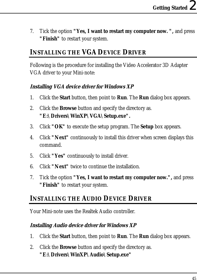 Getting Started 2 45  7. Tick the option &quot;Yes, I want to restart my computer now. &quot;, and press &quot;Finish&quot; to restart your system. INSTALLING THE VGA DEVICE DRIVER Following is the procedure for installing the Video Accelerator 3D Adapter VGA driver to your Mini-note: Installing VGA device driver for Windows XP 1. Click the Start button, then point to Run. The Run dialog box appears.  2. Click the Browse button and specify the directory as.  &quot;E:\Drivers\WinXP\VGA\Setup.exe&quot;. 3. Click &quot;OK&quot; to execute the setup program. The Setup box appears. 4. Click &quot;Next&quot; continuously to install this driver when screen displays this command. 5. Click &quot;Yes&quot; continuously to install driver. 6. Click &quot;Next&quot; twice to continue the installation. 7. Tick the option &quot;Yes, I want to restart my computer now.&quot;, and press &quot;Finish&quot; to restart your system. INSTALLING THE AUDIO DEVICE DRIVER  Your Mini-note uses the Realtek Audio controller. Installing Audio device driver for Windows XP 1. Click the Start button, then point to Run. The Run dialog box appears.  2. Click the Browse button and specify the directory as.  &quot;E:\Drivers\WinXP\Audio\Setup.exe&quot; 