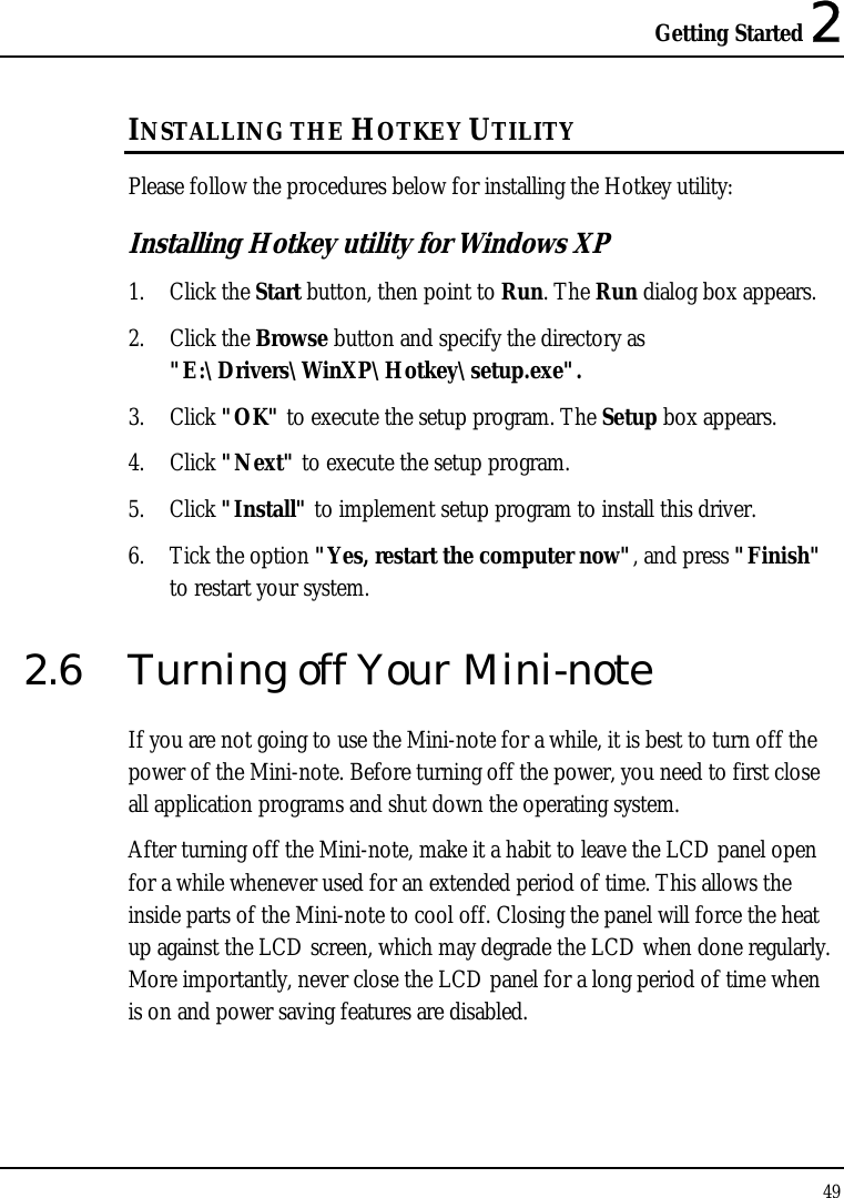 Getting Started 2 49  INSTALLING THE HOTKEY UTILITY  Please follow the procedures below for installing the Hotkey utility: Installing Hotkey utility for Windows XP  1. Click the Start button, then point to Run. The Run dialog box appears. 2. Click the Browse button and specify the directory as &quot;E:\Drivers\WinXP\Hotkey\setup.exe&quot;. 3. Click &quot;OK&quot; to execute the setup program. The Setup box appears. 4. Click &quot;Next&quot; to execute the setup program. 5. Click &quot;Install&quot; to implement setup program to install this driver. 6. Tick the option &quot;Yes, restart the computer now&quot;, and press &quot;Finish&quot; to restart your system. 2.6  Turning off Your Mini-note If you are not going to use the Mini-note for a while, it is best to turn off the power of the Mini-note. Before turning off the power, you need to first close all application programs and shut down the operating system. After turning off the Mini-note, make it a habit to leave the LCD panel open for a while whenever used for an extended period of time. This allows the inside parts of the Mini-note to cool off. Closing the panel will force the heat up against the LCD screen, which may degrade the LCD when done regularly. More importantly, never close the LCD panel for a long period of time when  is on and power saving features are disabled. 