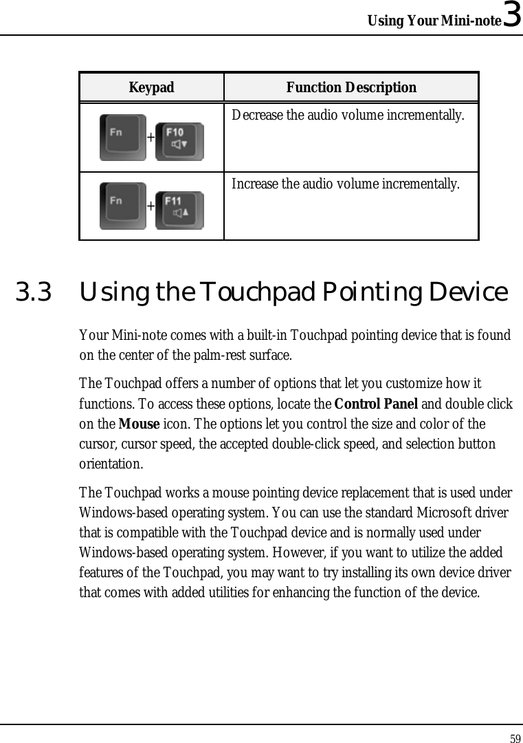 Using Your Mini-note3 59  Keypad  Function Description + Decrease the audio volume incrementally. + Increase the audio volume incrementally. 3.3  Using the Touchpad Pointing Device Your Mini-note comes with a built-in Touchpad pointing device that is found on the center of the palm-rest surface.  The Touchpad offers a number of options that let you customize how it functions. To access these options, locate the Control Panel and double click on the Mouse icon. The options let you control the size and color of the cursor, cursor speed, the accepted double-click speed, and selection button orientation. The Touchpad works a mouse pointing device replacement that is used under Windows-based operating system. You can use the standard Microsoft driver that is compatible with the Touchpad device and is normally used under Windows-based operating system. However, if you want to utilize the added features of the Touchpad, you may want to try installing its own device driver that comes with added utilities for enhancing the function of the device.   