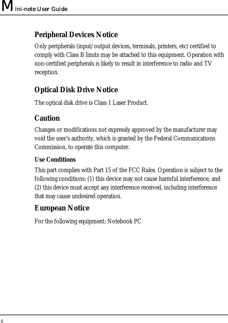 Mini-note User Guide 6  Peripheral Devices Notice Only peripherals (input/output devices, terminals, printers, etc) certified to comply with Class B limits may be attached to this equipment. Operation with non-certified peripherals is likely to result in interference to radio and TV reception. Optical Disk Drive Notice The optical disk drive is Class 1 Laser Product. Caution Changes or modifications not expressly approved by the manufacturer may void the user’s authority, which is granted by the Federal Communications Commission, to operate this computer. Use Conditions This part complies with Part 15 of the FCC Rules. Operation is subject to the following conditions: (1) this device may not cause harmful interference, and (2) this device must accept any interference received, including interference that may cause undesired operation. European Notice  For the following equipment: Notebook PC      