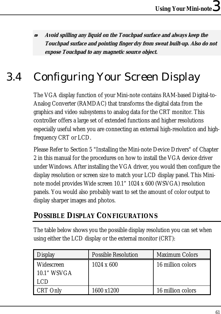 Using Your Mini-note3 61   Avoid spilling any liquid on the Touchpad surface and always keep the Touchpad surface and pointing finger dry from sweat built-up. Also do not expose Touchpad to any magnetic source object. 3.4  Configuring Your Screen Display The VGA display function of your Mini-note contains RAM-based Digital-to-Analog Converter (RAMDAC) that transforms the digital data from the graphics and video subsystems to analog data for the CRT monitor. This controller offers a large set of extended functions and higher resolutions especially useful when you are connecting an external high-resolution and high-frequency CRT or LCD. Please Refer to Section 5 &quot;Installing the Mini-note Device Drivers&quot; of Chapter 2 in this manual for the procedures on how to install the VGA device driver under Windows. After installing the VGA driver, you would then configure the display resolution or screen size to match your LCD display panel. This Mini-note model provides Wide screen 10.1” 1024 x 600 (WSVGA) resolution panels. You would also probably want to set the amount of color output to display sharper images and photos. POSSIBLE DISPLAY CONFIGURATIONS The table below shows you the possible display resolution you can set when using either the LCD display or the external monitor (CRT):  Display  Possible Resolution  Maximum Colors Widescreen 10.1” WSVGA LCD 1024 x 600  16 million colors CRT Only  1600 x1200   16 million colors 