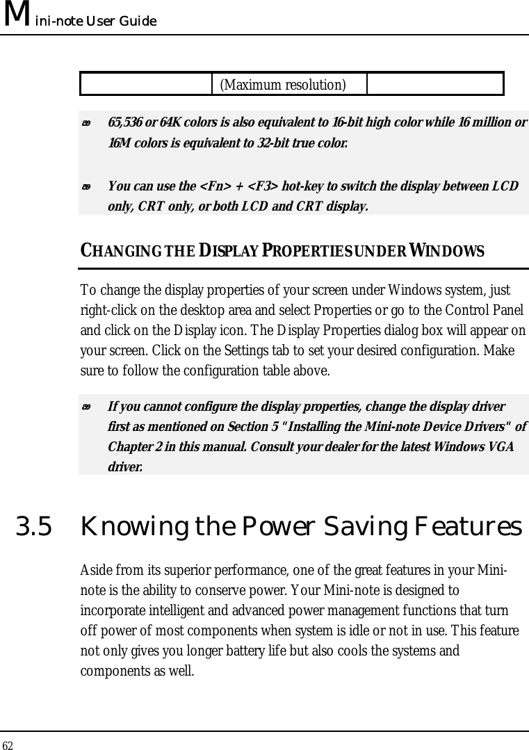 Mini-note User Guide 62  (Maximum resolution)  65,536 or 64K colors is also equivalent to 16-bit high color while 16 million or 16M colors is equivalent to 32-bit true color.  You can use the &lt;Fn&gt; + &lt;F3&gt; hot-key to switch the display between LCD only, CRT only, or both LCD and CRT display. CHANGING THE DISPLAY PROPERTIES UNDER WINDOWS To change the display properties of your screen under Windows system, just right-click on the desktop area and select Properties or go to the Control Panel and click on the Display icon. The Display Properties dialog box will appear on your screen. Click on the Settings tab to set your desired configuration. Make sure to follow the configuration table above.  If you cannot configure the display properties, change the display driver first as mentioned on Section 5 &quot;Installing the Mini-note Device Drivers&quot; of Chapter 2 in this manual. Consult your dealer for the latest Windows VGA driver. 3.5  Knowing the Power Saving Features Aside from its superior performance, one of the great features in your Mini-note is the ability to conserve power. Your Mini-note is designed to incorporate intelligent and advanced power management functions that turn off power of most components when system is idle or not in use. This feature not only gives you longer battery life but also cools the systems and components as well. 