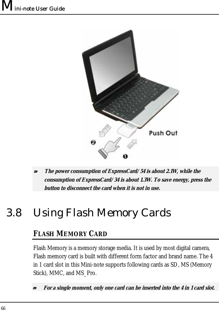 Mini-note User Guide 66    The power consumption of ExpressCard/54 is about 2.1W, while the consumption of ExpressCard/34 is about 1.3W. To save energy, press the button to disconnect the card when it is not in use.  3.8  Using Flash Memory Cards FLASH MEMORY CARD Flash Memory is a memory storage media. It is used by most digital camera, Flash memory card is built with different form factor and brand name. The 4 in 1 card slot in this Mini-note supports following cards as SD, MS (Memory Stick), MMC, and MS_Pro.  For a single moment, only one card can be inserted into the 4 in 1 card slot.  